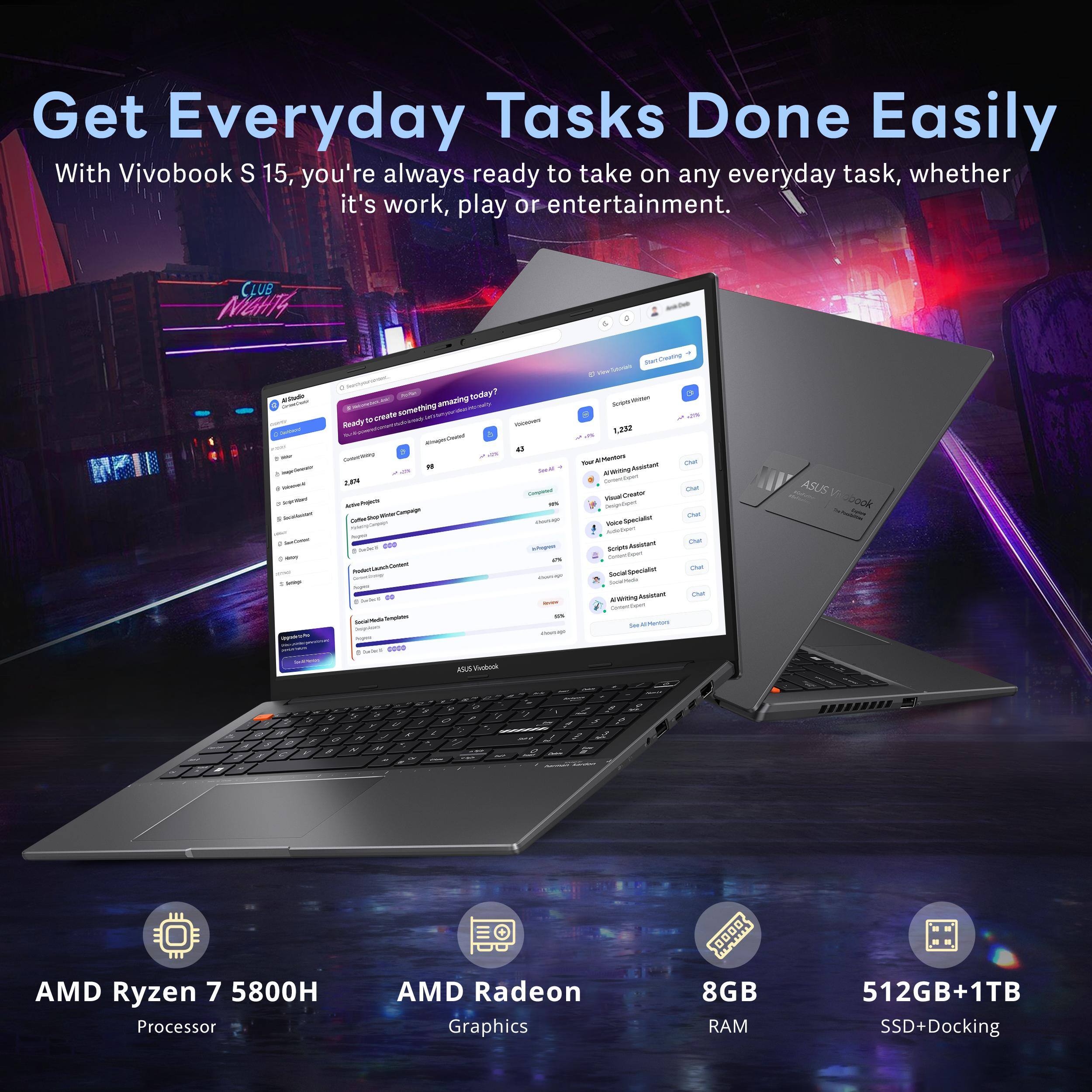 Get Everyday Tasks Done Easily  
With Vivobook S 15, you're always ready to take on any everyday task, whether it's work, play or entertainment.

CLUB NIGHTS

AMD Ryzen 7 5800H Processor  
AMD Radeon Graphics  
8GB RAM  
512GB+1TB SSD+Docking