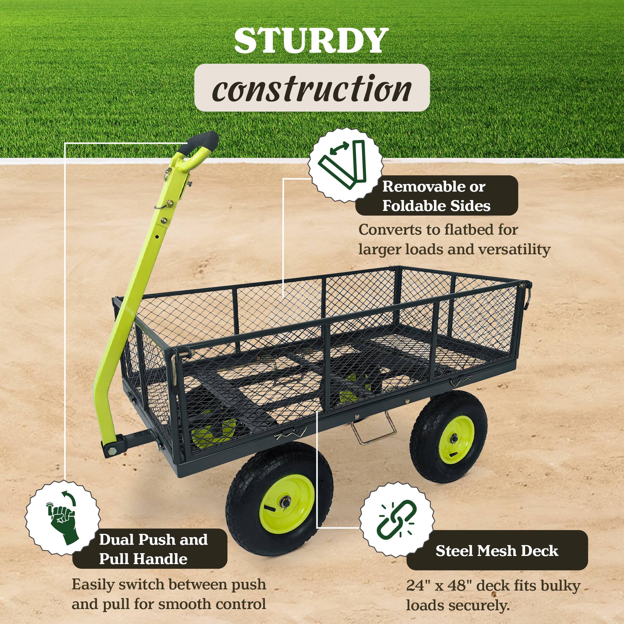 STURDY construction  
- Removable or Foldable Sides  
  Converts to flatbed for larger loads and versatility  
- Dual Push and Pull Handle  
  Easily switch between push and pull for smooth control  
- Steel Mesh Deck  
  24" x 48" deck fits bulky loads securely.