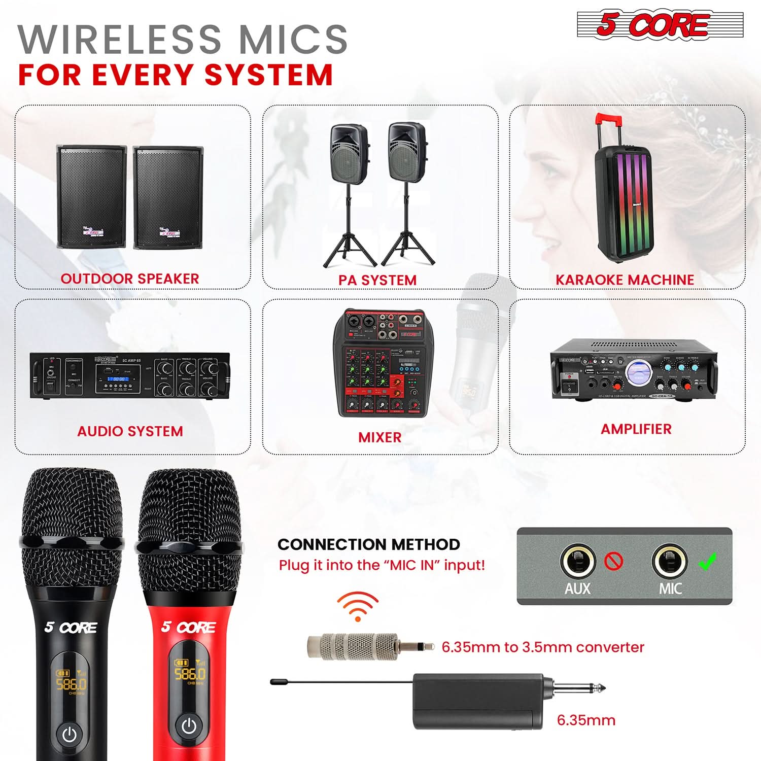 WIRELESS MICS FOR EVERY SYSTEM 5 CORE OUTDOOR SPEAKER PA SYSTEM KARAOKE MACHINE AUDIO SYSTEM MIXER AMPLIFIER CONNECTION METHOD Plug it into the "MIC IN" input! AUX MIC 5 CORE DI 588.0 5 CORE BI 586.0 - 6.35mm to 3.5mm converter 6.35mm