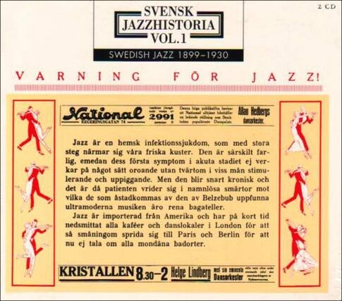 SVENSK JAZZHISTORIA VOL.1
SWEDISH JAZZ 1899-1930
2 CD
VARNING FOR JAZZ!
National 2991
Lecercatian
Jazz är en hemsk infektionssjukdom, som med stora steg närmar sig våra friska kuster. Den är såskilt farlig, emedan dess första symptom i akuta stadiet ej verkar på något sådant oroande utan tvärtom i viss mån stimulerande och uppiggande. Men den blir snart kronisk och det är då patienten vrider sig i namnlosa smartor mot vilka de som ästadkommas av den av Belzebub uppfunna ultramoderna musiken ro rena bagateller. Jazz är importerad från Amerika och har på kort tid nedsmittat alla kaféer och danslokaler i London för att snart sprida sig till Paris och Berlin för att nu ej tala om alla mondana badorter.
KRISTALLEN
8.30-2
Helge Lind