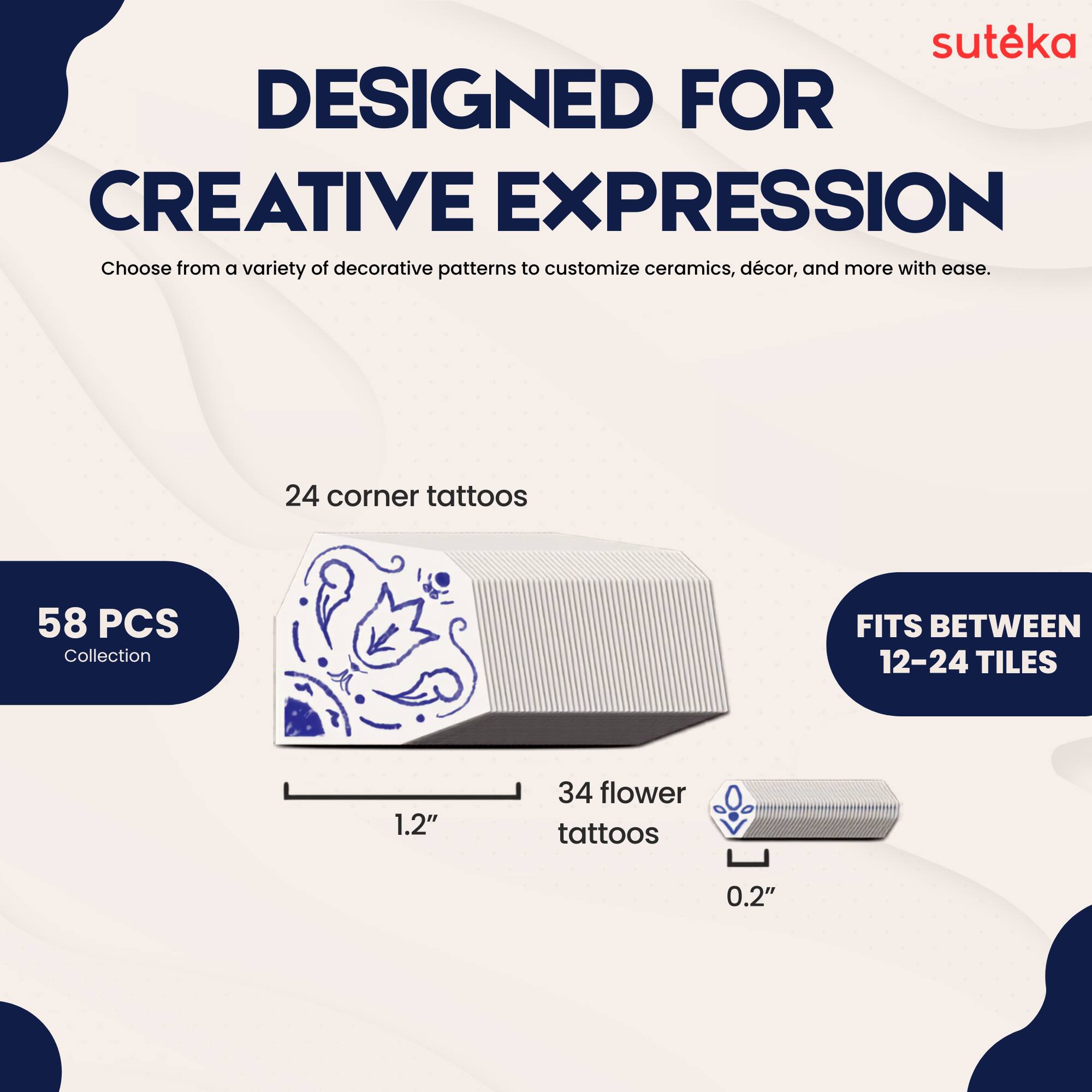 suteka  
DESIGNED FOR CREATIVE EXPRESSION  
Choose from a variety of decorative patterns to customize ceramics, décor, and more with ease.  
24 corner tattoos  
58 PCS Collection  
FITS BETWEEN 12-24 TILES  
1.2"  
34 flower tattoos  
0.2"