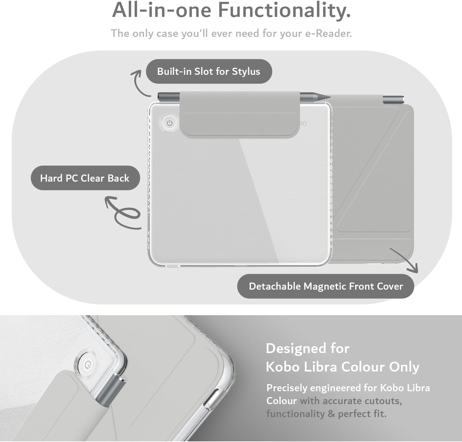 All-in-one Functionality.  
The only case you'll ever need for your e-Reader.  

Built-in Slot for Stylus  
Hard PC Clear Back  
Detachable Magnetic Front Cover  

Designed for Kobo Libra Colour Only  
Precisely engineered for Kobo Libra Colour with accurate cutouts, functionality & perfect fit.