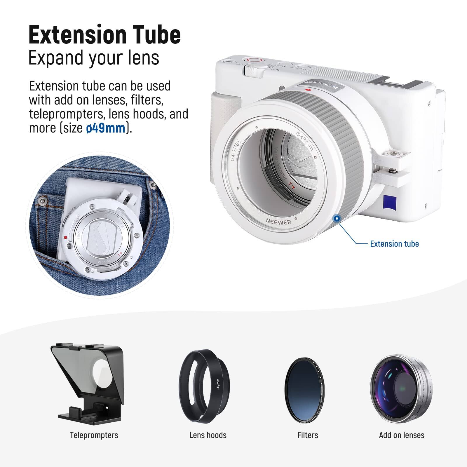 Extension Tube  
Expand your lens  

Extension tube can be used with add on lenses, filters, teleprompters, lens hoods, and more (size 49mm).  

UX-TUBE @49mm  

Soonal T* NEEWER Extension tube  
Teleprompters  
Lens hoods  
Filters  
Add on lenses