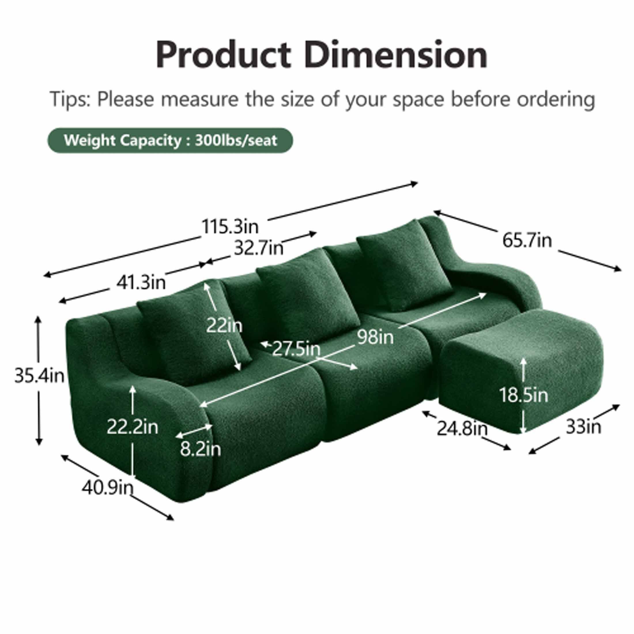 Product Dimension

Tips: Please measure the size of your space before ordering

Weight Capacity: 300lbs/seat

- 115.3in
- 32.7in
- 65.7in
- 41.3in
- 35.4in
- 22in
- 22.2in
- 8.2in
- 27.5in
- 98in
- 18.5in
- 24.8in
- 33in
- 40.9in