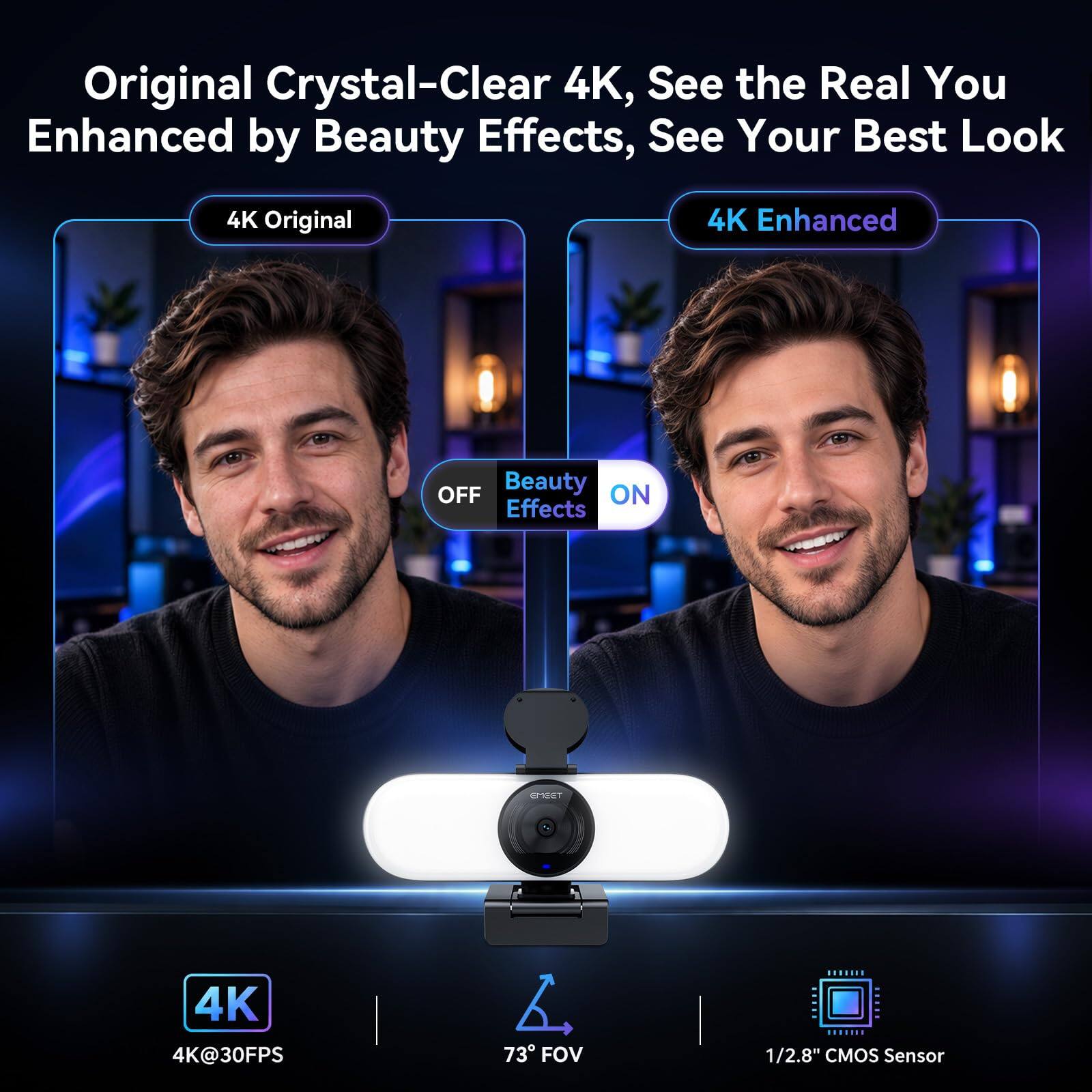 Original Crystal-Clear 4K, See the Real You Enhanced by Beauty Effects, See Your Best Look

4K Original
4K Enhanced
OFF Beauty ON Effects

4K 4K@30FPS
73° FOV
1/2.8" CMOS Sensor
