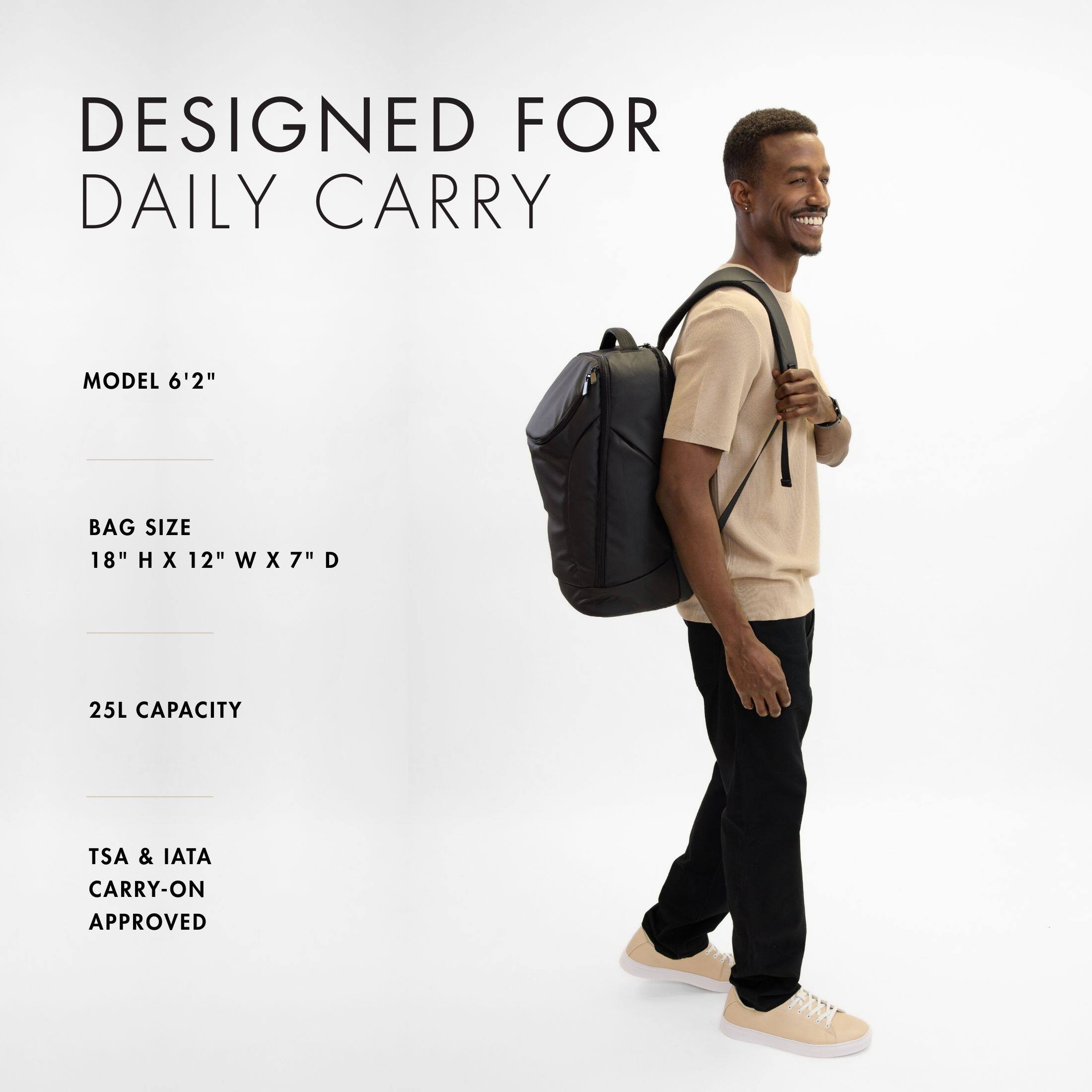 DESIGNED FOR DAILY CARRY

MODEL 6'2"

BAG SIZE 18" H X 12" W X 7" D

25L CAPACITY

TSA & IATA CARRY-ON APPROVED