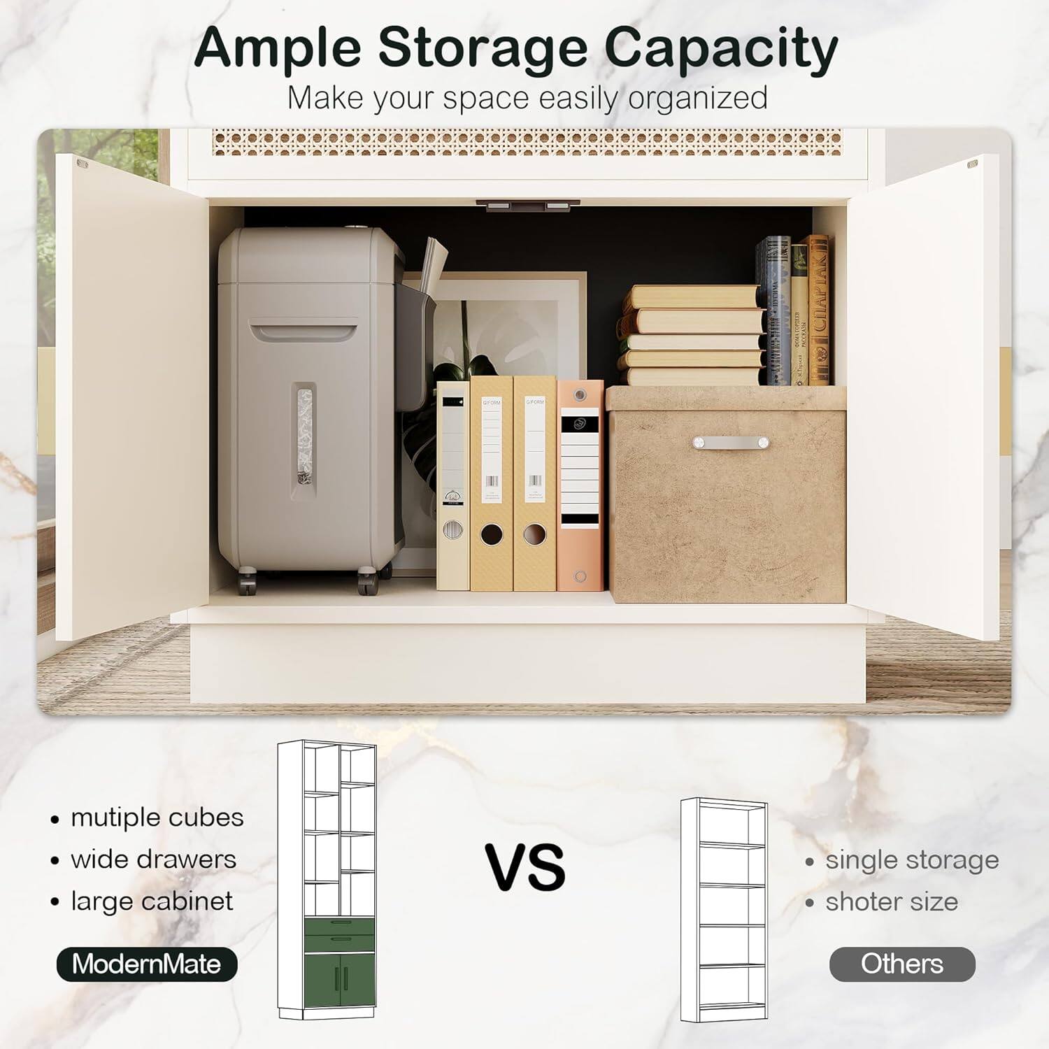 Ample Storage Capacity  
Make your space easily organized  

multiple cubes  
wide drawers  
large cabinet  

VS  

single storage  
shoter size  

ModernMate  
Others