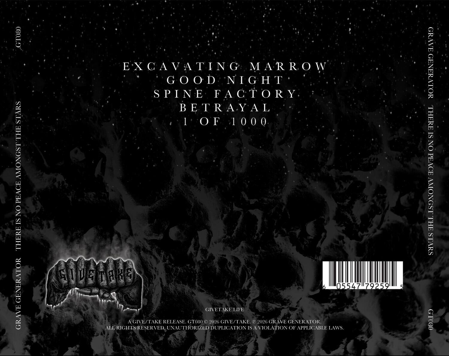 GT080  
GRAVE GENERATOR  
THERE IS NO PEACE AMONGST THE STARS  

EXCAVATING MARRROW  
GOOD NIGHT  
SPINE FACTORY  
BETRAYAL  
1 OF 1000  

GIVETAKE.LIFE  
A GIVE/TAKE RELEASE  
GT080 © 2026 GIVE/TAKE  
© 2026 GRAVE GENERATOR  
ALL RIGHTS RESERVED. UNAUTHORIZED DUPLICATION IS A VIOLATION OF APPLICABLE LAWS.  

6 05547 79259 5  

GT080