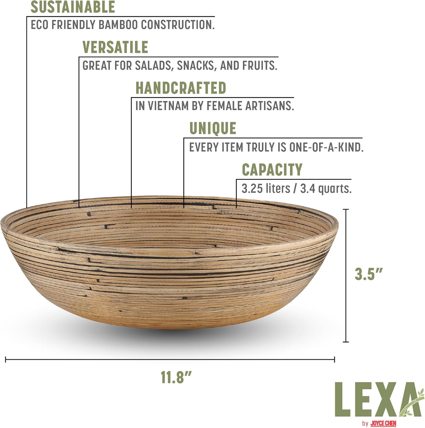 SUSTAINABLE  
ECO FRIENDLY BAMBOO CONSTRUCTION.  

VERSATILE  
GREAT FOR SALADS, SNACKS, AND FRUITS.  

HANDCRAFTED  
IN VIETNAM BY FEMALE ARTISANS.  

UNIQUE  
EVERY ITEM TRULY IS ONE-OF-A-KIND.  

CAPACITY  
3.25 liters / 3.4 quarts.  

3.5"  
11.8"  

LEXA by JOYCE CHEN