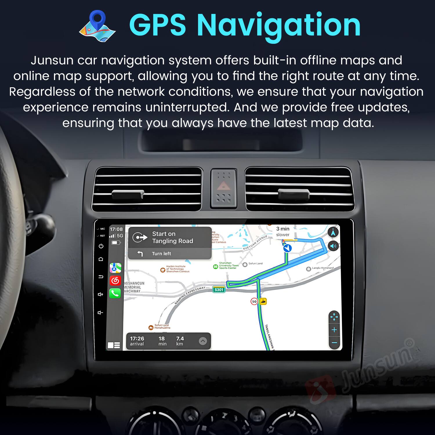 GPS Navigation  
Junsun car navigation system offers built-in offline maps and online map support, allowing you to find the right route at any time. Regardless of the network conditions, we ensure that your navigation experience remains uninterrupted. And we provide free updates, ensuring that you always have the latest map data.  

- 17:08 I. SG Start on Tangling Road Turn left in 3 min slower  
- - - - - - - - - - - - - - - - - - - - - - - - - - - - - - - - - - - - - - - - - - - - - - - - - - - - - - - - - - - - - - - - - - - - - - - - - - - - - - - - - - - - - - - - - - - - - - - - - - - - - - - - - - - - - - - - - - - - - - - - - - - - - - - - - - - - - - - - - - - - - - - - - - - - - - - - - - - - - - - - - - - - - - - - - - -