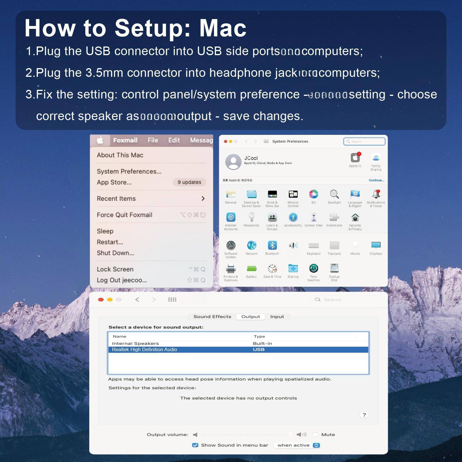 How to Setup: Mac

1. Plug the USB connector into USB side ports on computers;
2. Plug the 3.5mm connector into headphone jack on computers;
3. Fix the setting: control panel/system preference -> sound setting - choose correct speaker as output - save changes.

Foxmail File Edit Message
About This Mac
System Preferences...
App Store...
9 updates
Recent Items
Force Quit Foxmail
Sleep
Restart...
Shut Down...
Lock Screen
Log Out jeecoo...

Sound Effects
Select a device for sound output:
Name: Internal Speakers
Realtek High Definition Audio
Type: Built-in
USB

Apps may be able to access head pose information when playing spatialized audio.
Settings for the selected device:
The selected device has no output controls

Output volume: [Mute] [Show Sound]
