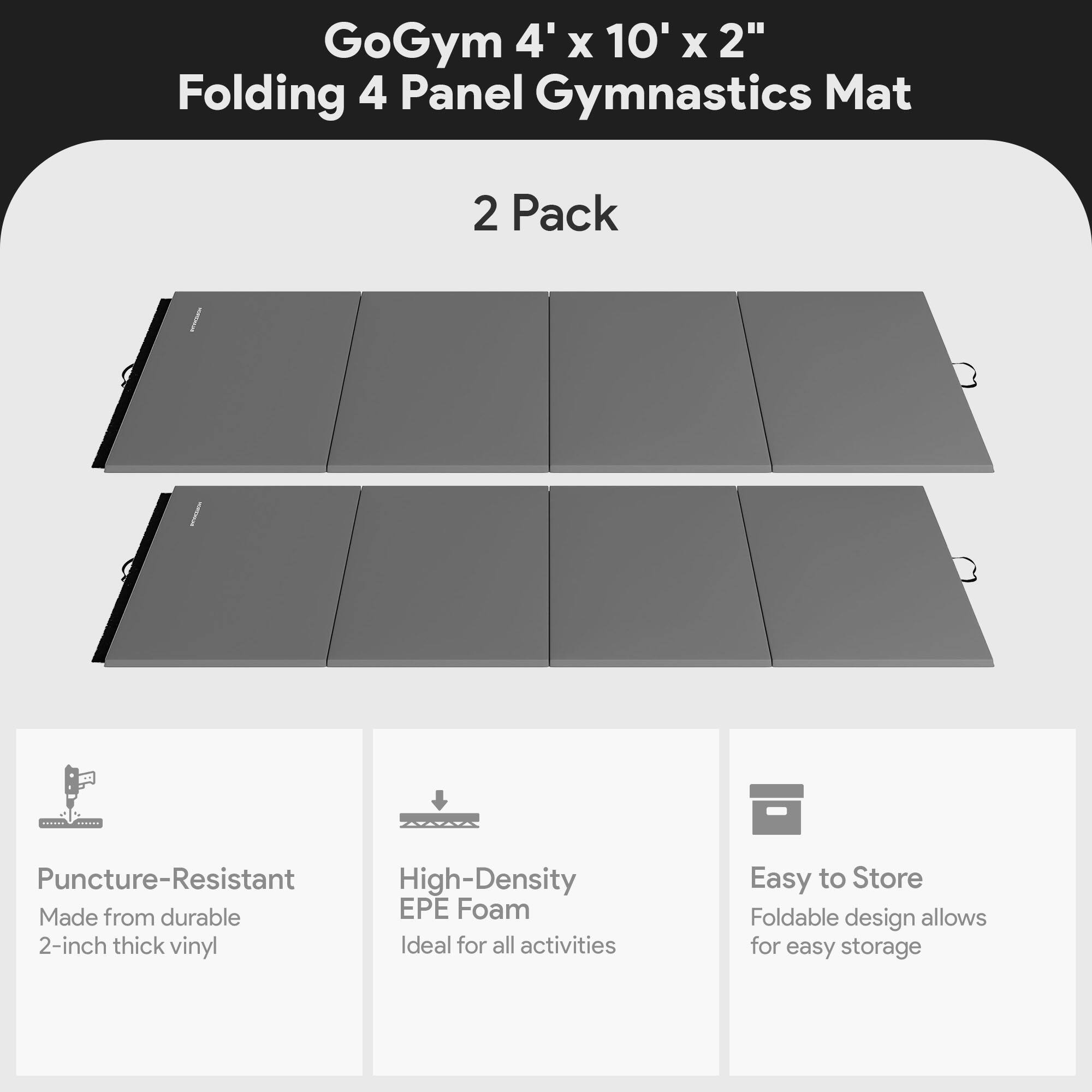 GoGym 4' x 10' x 2" Folding 4 Panel Gymnastics Mat  
2 Pack  

- Puncture-Resistant  
  Made from durable 2-inch thick vinyl  

- High-Density EPE Foam  
  Ideal for all activities  

- Easy to Store  
  Foldable design allows for easy storage