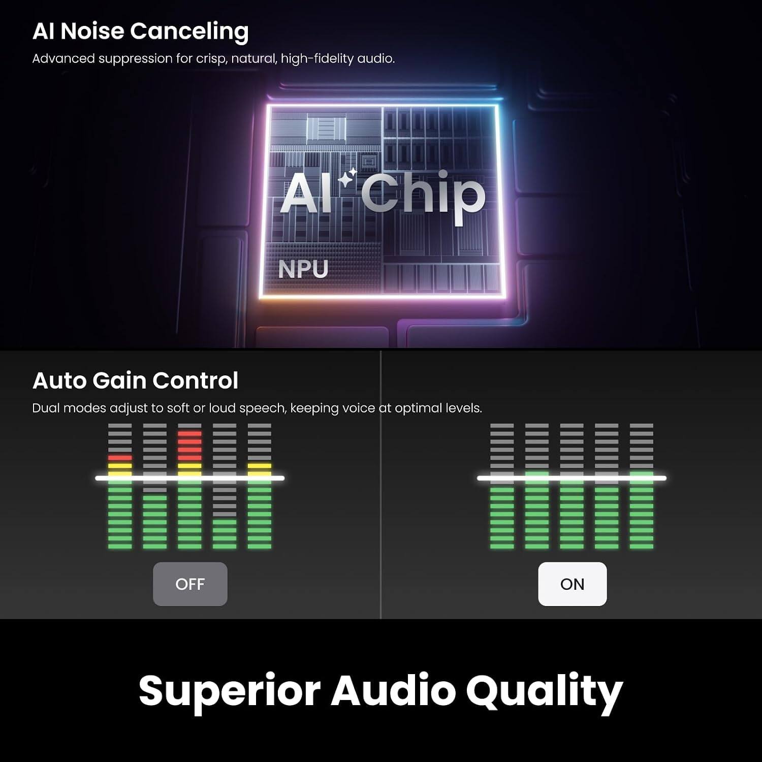 AI Noise Canceling  
Advanced suppression for crisp, natural, high-fidelity audio.

AI Chip  
NPU

Auto Gain Control  
Dual modes adjust to soft or loud speech, keeping voice at optimal levels.

OFF  
ON

Superior Audio Quality