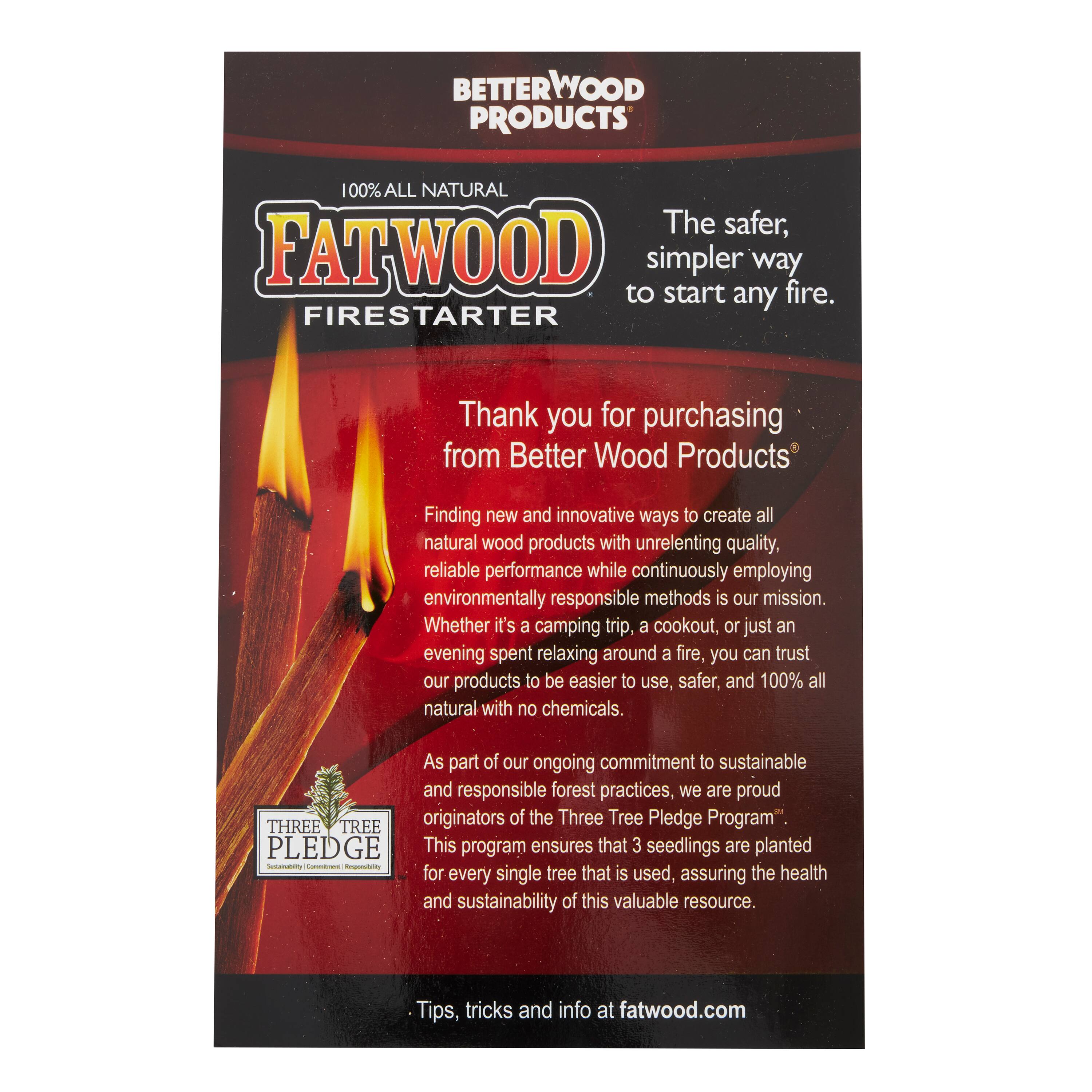 BETTERWOOD PRODUCTS  
100% ALL NATURAL  
FATWOOD FIRESTARTER  

The safer, simpler way to start any fire.  

Thank you for purchasing from Better Wood Products  

Finding new and innovative ways to create all natural wood products with unrelenting quality, reliable performance while continuously employing environmentally responsible methods is our mission. Whether it's a camping trip, a cookout, or just an evening spent relaxing around a fire, you can trust our products to be easier to use, safer, and 100% all natural with no chemicals.  

As part of our ongoing commitment to sustainable and responsible forest practices, we are proud originators of the Three Tree Pledge Program  

THREE TREE PLEDGE  
This program ensures that 3 seedlings are planted for every single tree that is used, assuring the health and sustainability of this valuable resource.  

Tips, tricks and info at fatwood.com