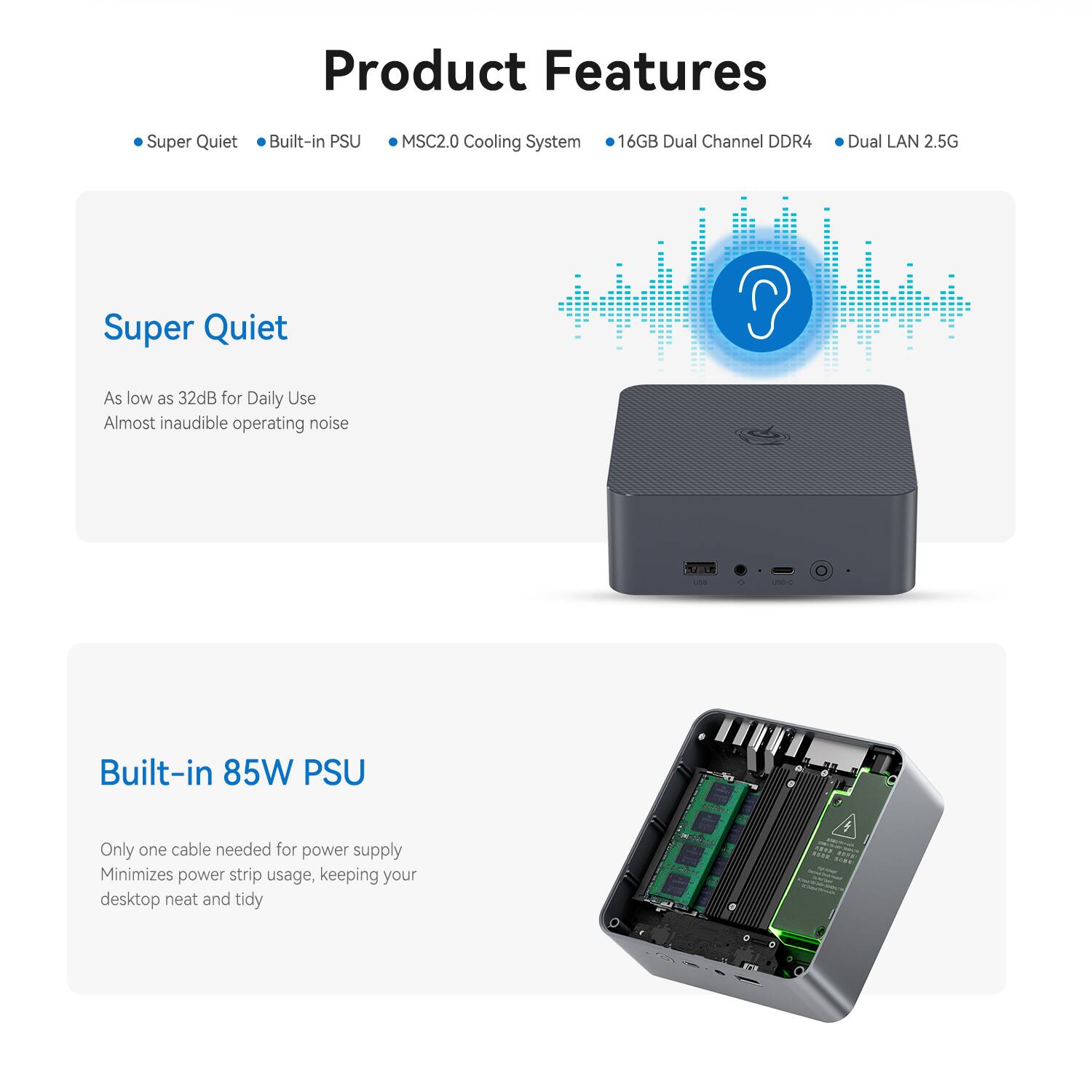 Product Features

- Super Quiet
- Built-in PSU
- MSC2.0 Cooling System
- 16GB Dual Channel DDR4
- Dual LAN 2.5G

Super Quiet
As low as 32dB for Daily Use
Almost inaudible operating noise

Built-in 85W PSU
Only one cable needed for power supply
Minimizes power strip usage, keeping your desktop neat and tidy