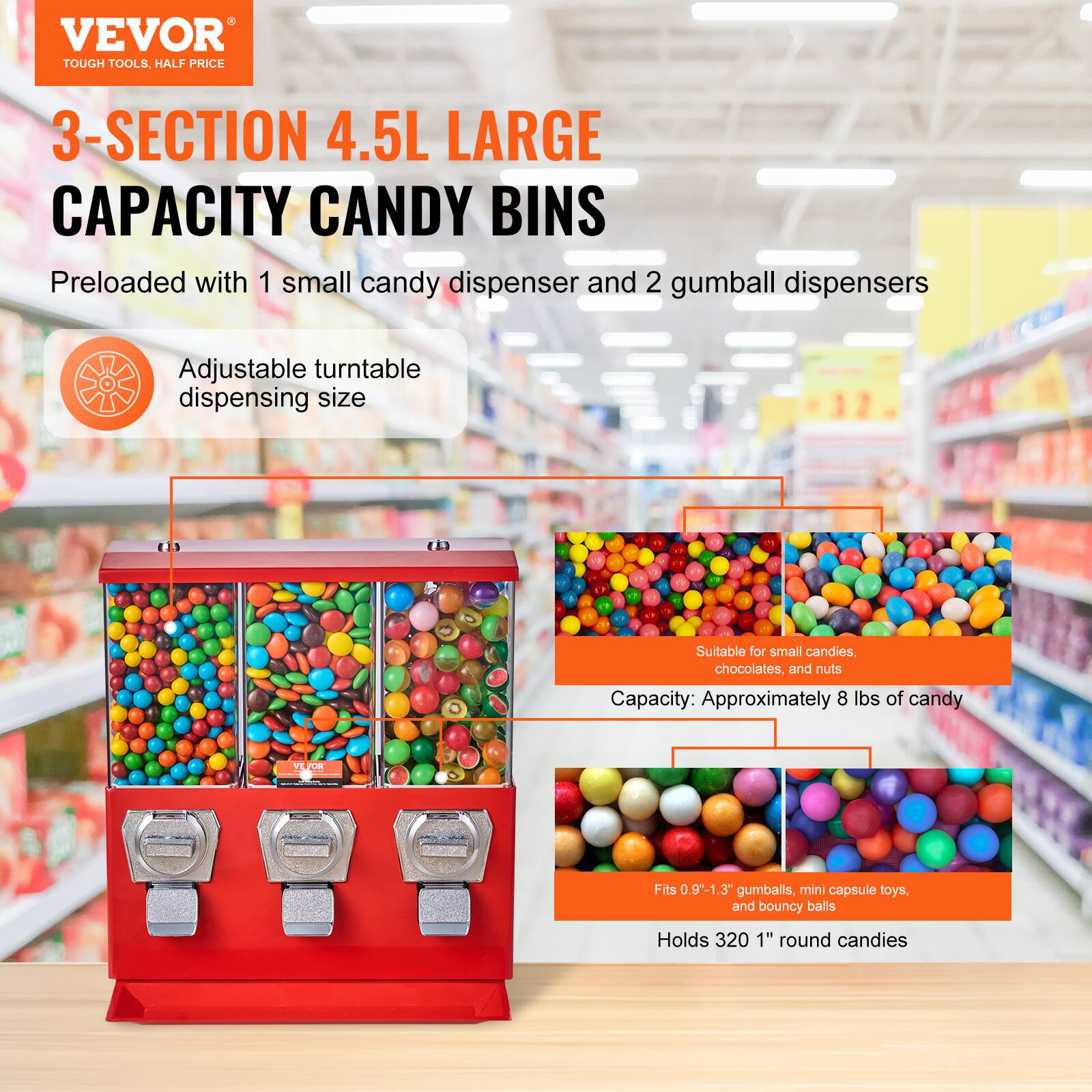 VEVOR  
TOUGH TOOLS, HALF PRICE  

3-SECTION 4.5L LARGE CAPACITY CANDY BINS  

Preloaded with 1 small candy dispenser and 2 gumball dispensers  

Adjustable turntable dispensing size  

Suitable for small candies, chocolates, and nuts  

Capacity: Approximately 8 lbs of candy  

Fits 0.9" - 1.3" gumballs, mini capsule toys, and bouncy balls  

Holds 320 1" round candies