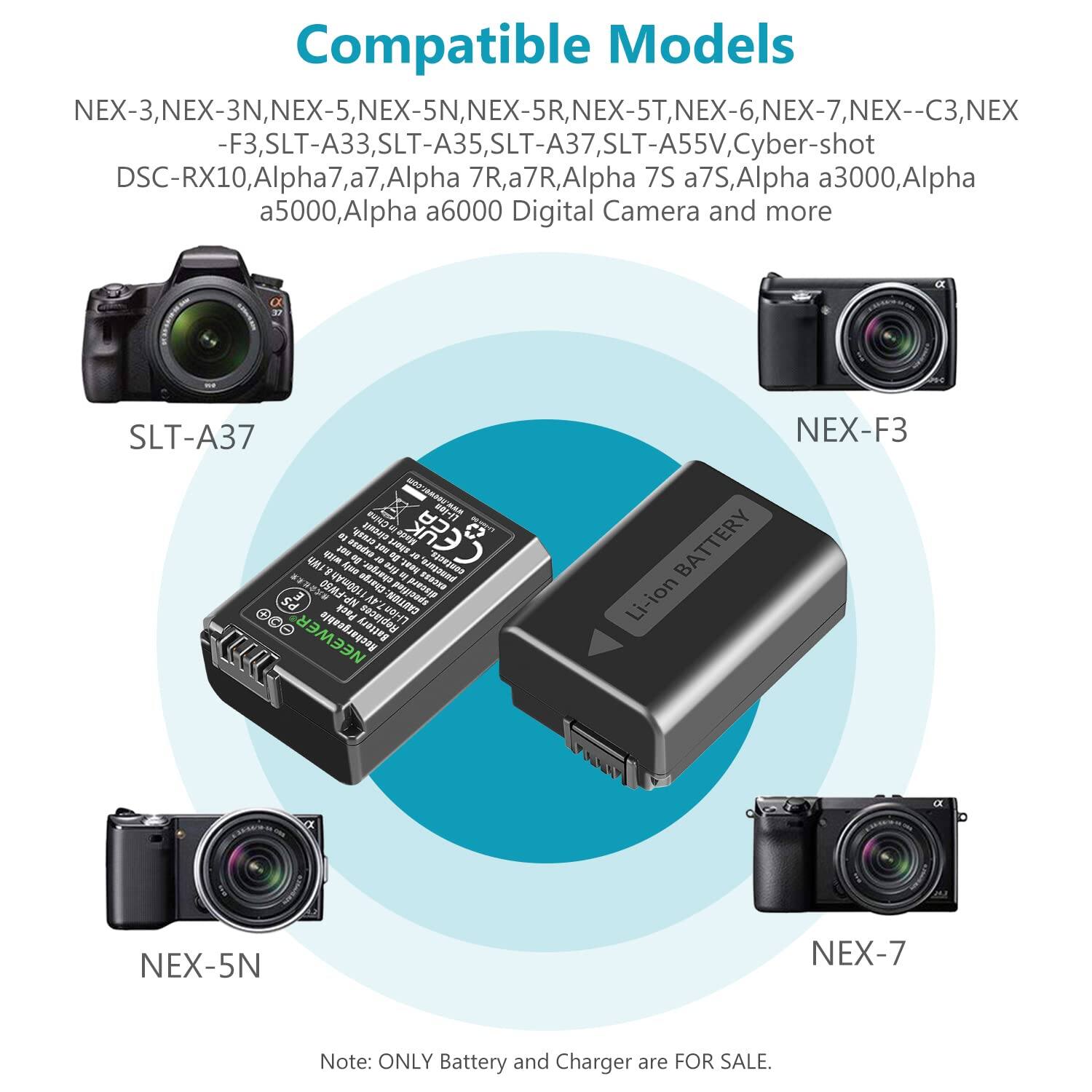 Compatible Models:  
NEX-3, NEX-3N, NEX-5, NEX-5N, NEX-5R, NEX-5T, NEX-6, NEX-7, NEX-C3, NEX-F3, SLT-A33, SLT-A35, SLT-A37, SLT-A55V, Cyber-shot DSC-RX10, Alpha 7, a7, Alpha 7R, a7R, Alpha 7S, a7S, Alpha a3000, Alpha a5000, Alpha a6000 Digital Camera and more  

Note: ONLY Battery and Charger are FOR SALE.