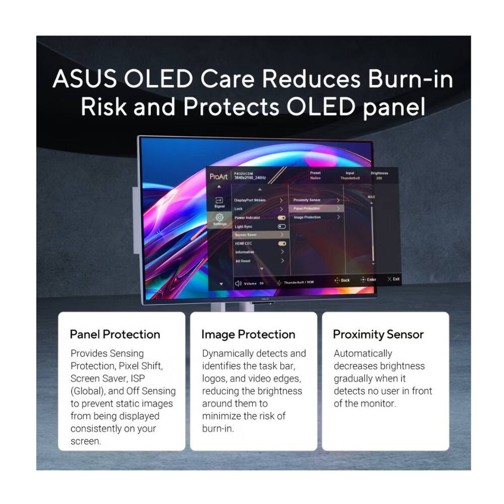 ASUS OLED Care Reduces Burn-in Risk and Protects OLED panel

PANEES ProArt 3842100_20 P - Ipul Brightoesn - Signal DheprlayPort Sa Las Proseity - T Pcte 7 MAS Selfings - nao Ligh Sym Image Protection } Se Saver FEM OPE ningto A -e -m

Toodebum - - Enter x Ent Panel Protection

Provides Sensing Protection, Pixel Shift, Screen Saver, ISP (Global), and Off Sensing to prevent static images from being displayed consistently on your screen.

Image Protection Dynamically detects and identifies the task bar, logos, and video edges, reducing the brightness around them to minimize the risk of burn-in.

Proximity Sensor Automatically decreases brightness gradually when it detects no user in front of the monitor.