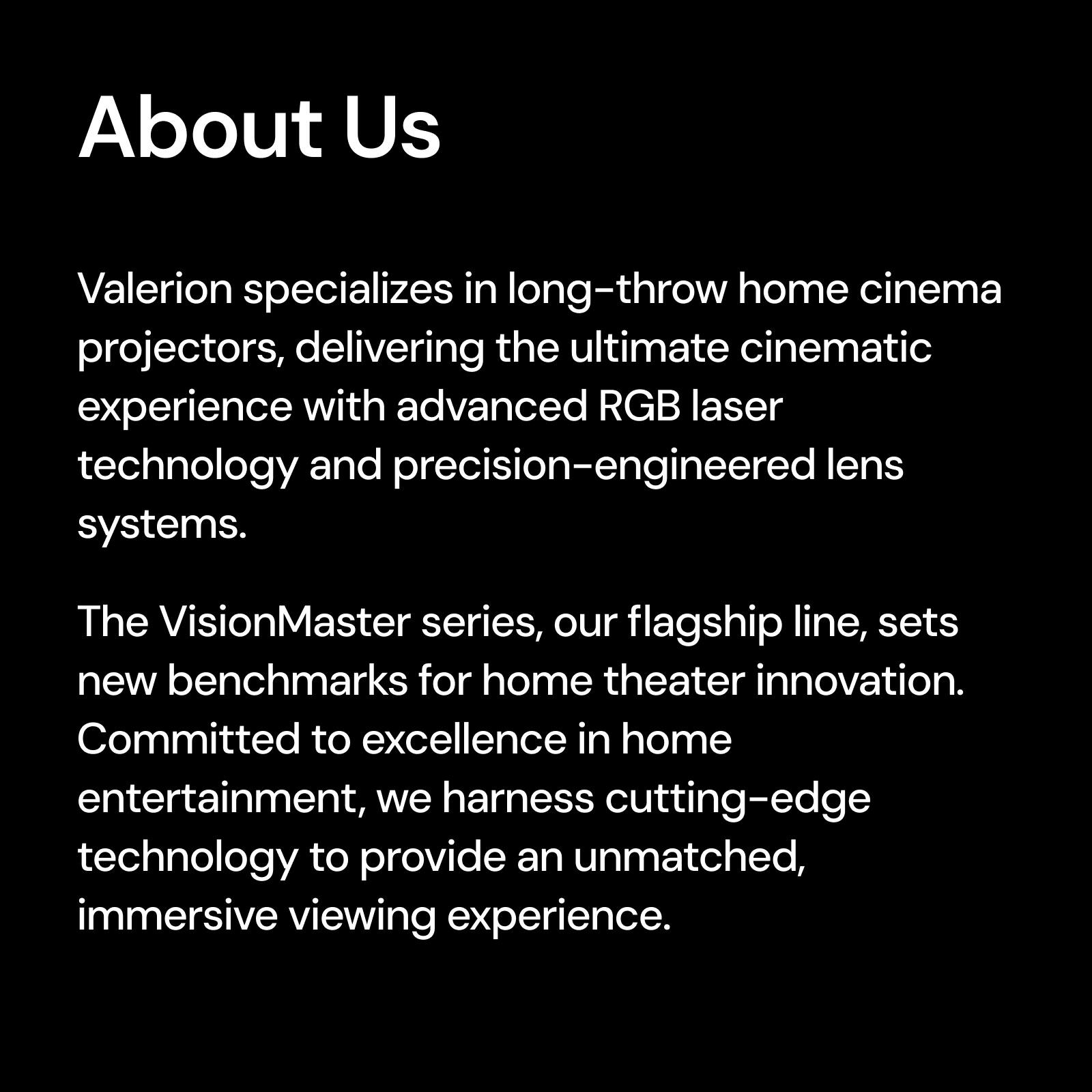 About Us Valerion specializes in long-throw home cinema projectors, delivering the ultimate cinematic experience with advanced RGB laser technology and precision-engineered lens systems. The VisionMaster series, our flagship line, sets new benchmarks for home theater innovation. Committed to excellence in home entertainment, we harness cutting-edge technology to provide an unmatched, immersive viewing experience.