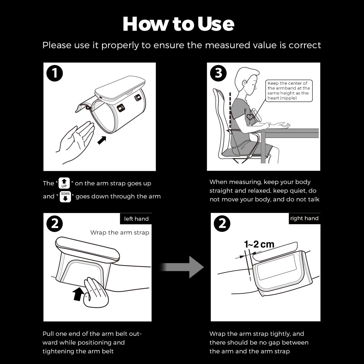 **How to Use**

Please use it properly to ensure the measured value is correct

1.  
- The "UP" on the arm strap goes up  
- The "DOWN" goes down through the arm

2.  
- Wrap the arm strap  
  - Pull one end of the arm belt outward while positioning and tightening the arm belt

3.  
- Keep the center of the armband at the same height as the heart (nipple)  
- When measuring, keep your body straight and relaxed, keep quiet, do not move your body, and do not talk

- left hand  
- right hand

- 1~2 cm  
- Wrap the arm strap tightly, and there should be no gap between the arm and the arm strap