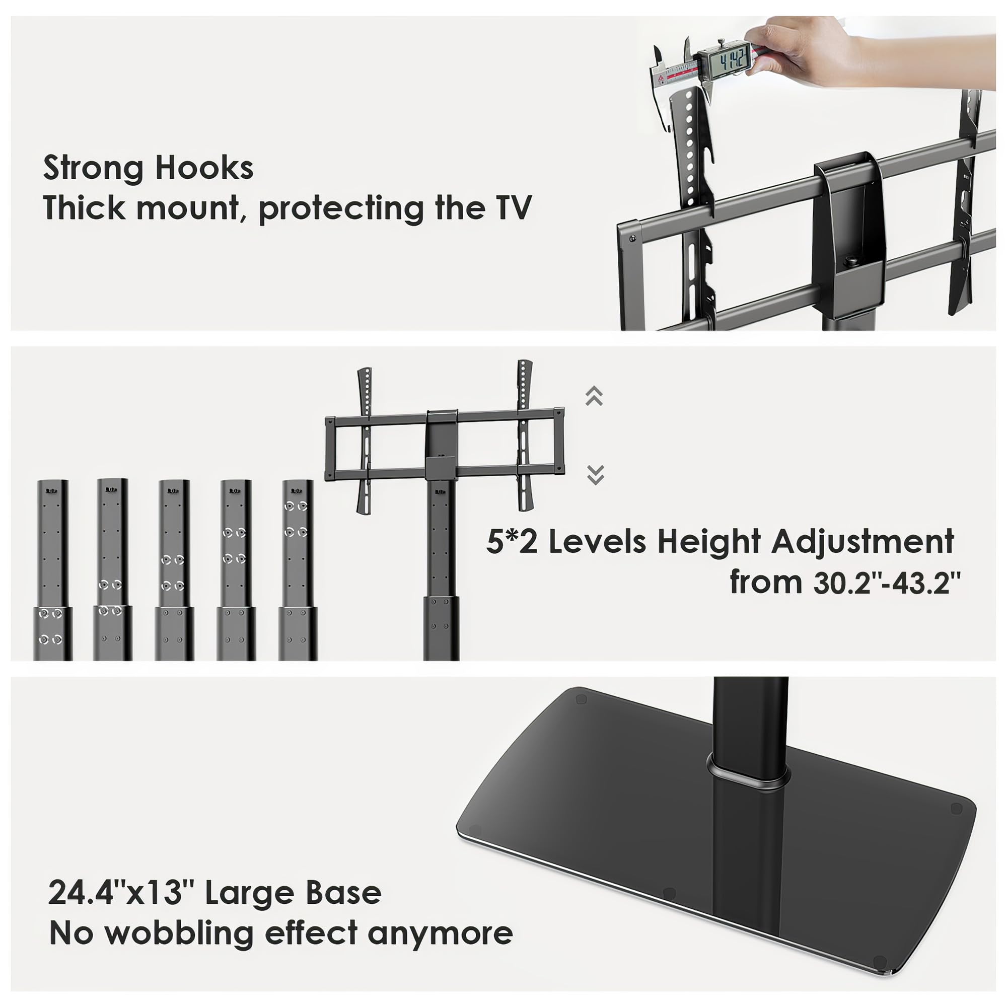 - Strong Hooks
  - Thick mount, protecting the TV

- 5*2 Levels Height Adjustment from 30.2"-43.2"

- 24.4"x13" Large Base
  - No wobbling effect anymore