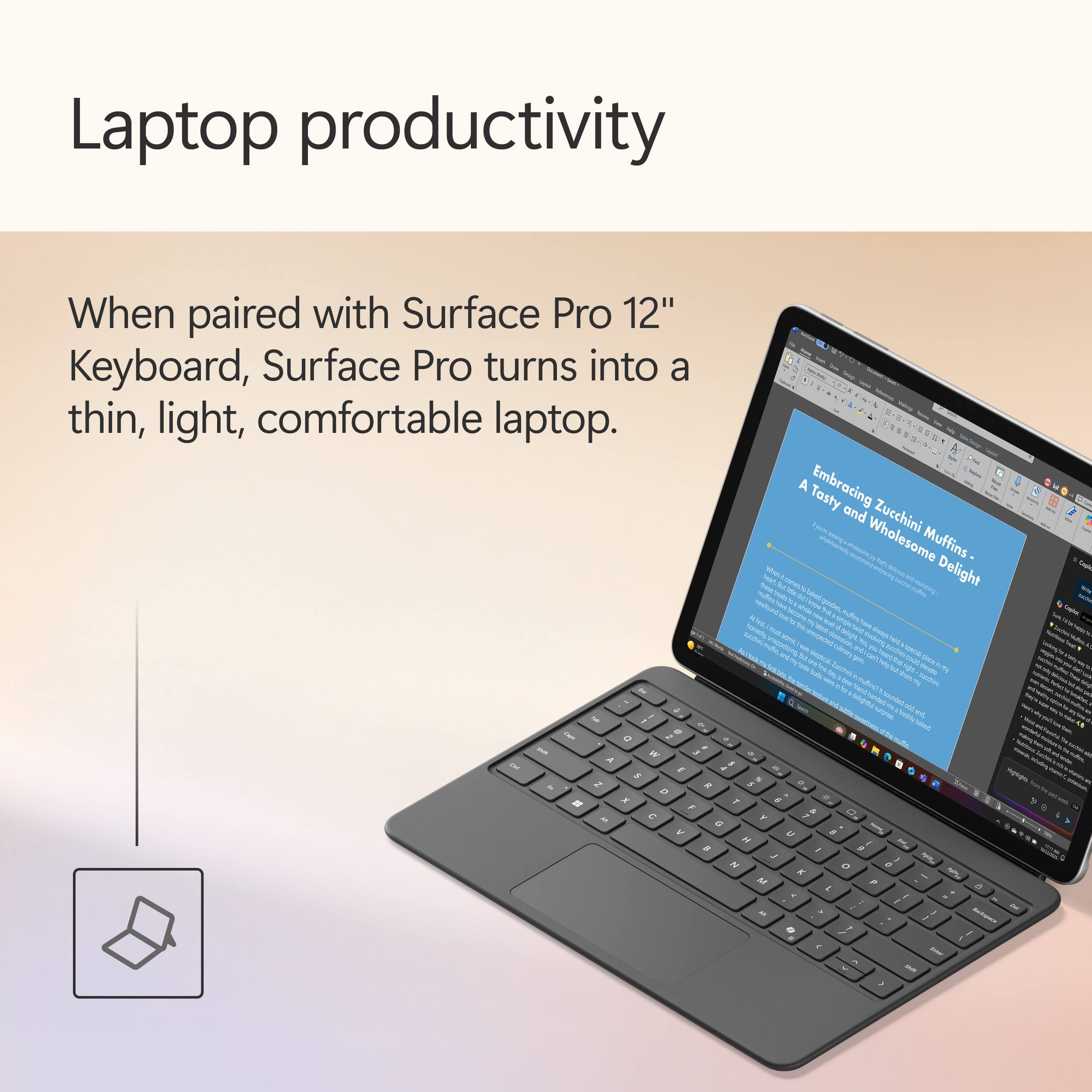 Laptop productivity

When paired with Surface Pro 12" Keyboard, Surface Pro turns into a thin, light, comfortable laptop.
