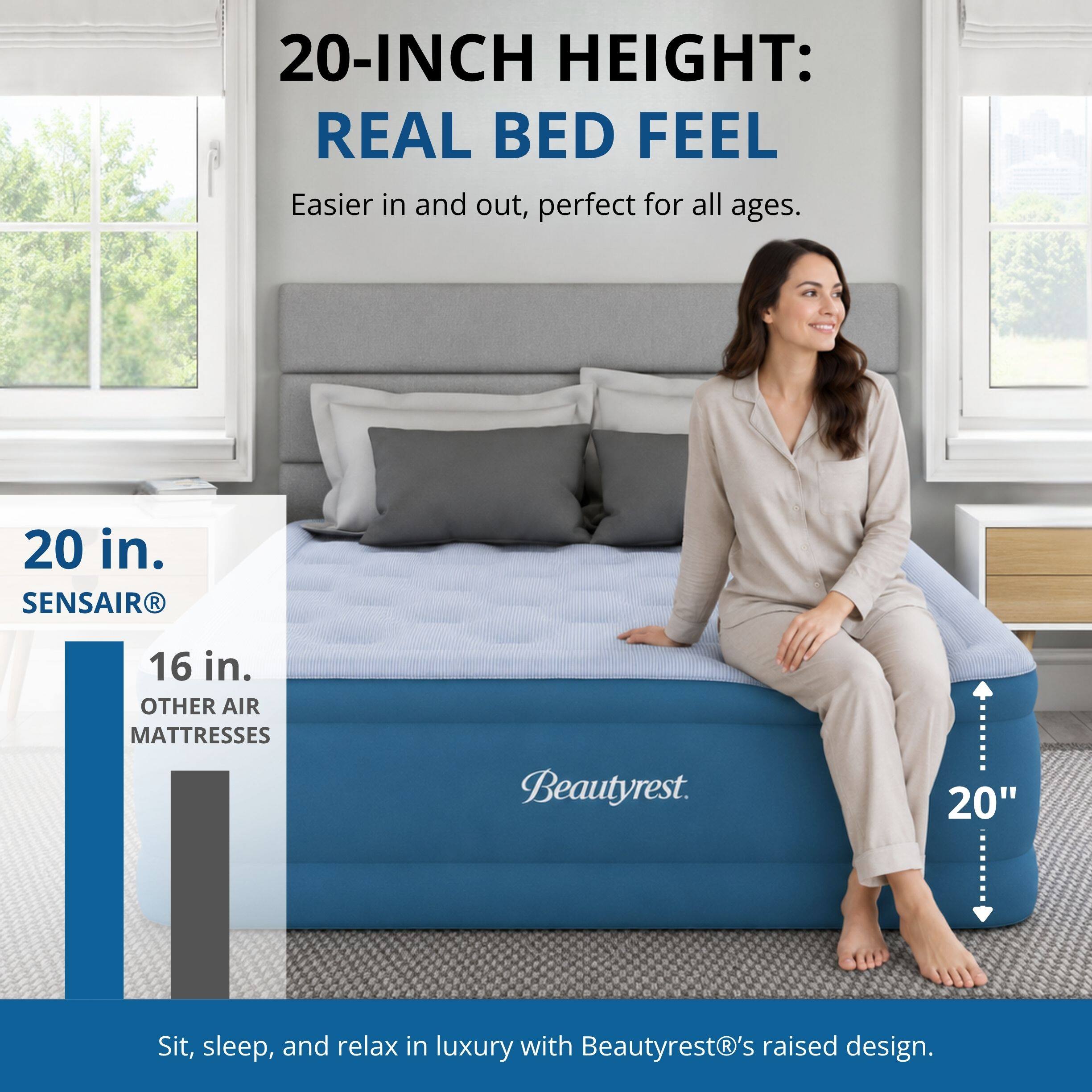 20-INCH HEIGHT: REAL BED FEEL  
Easier in and out, perfect for all ages.  

20 in.  
SENSAIR®  

16 in.  
OTHER AIR MATTRESSES  

Beautyrest.  

20"  

Sit, sleep, and relax in luxury with Beautyrest®'s raised design.