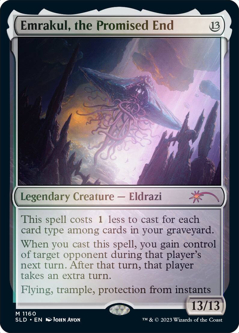Emrakul, the Promised End  
13  
Legendary Creature — Eldrazi  
This spell costs 1 less to cast for each card type among cards in your graveyard. When you cast this spell, you gain control of target opponent during that player's next turn. After that turn, that player takes an extra turn.  
Flying, trample, protection from instants  
13/13  
M 1160  
SLD • EN  
John Avon  
TM & © 2023 Wizards of the Coast