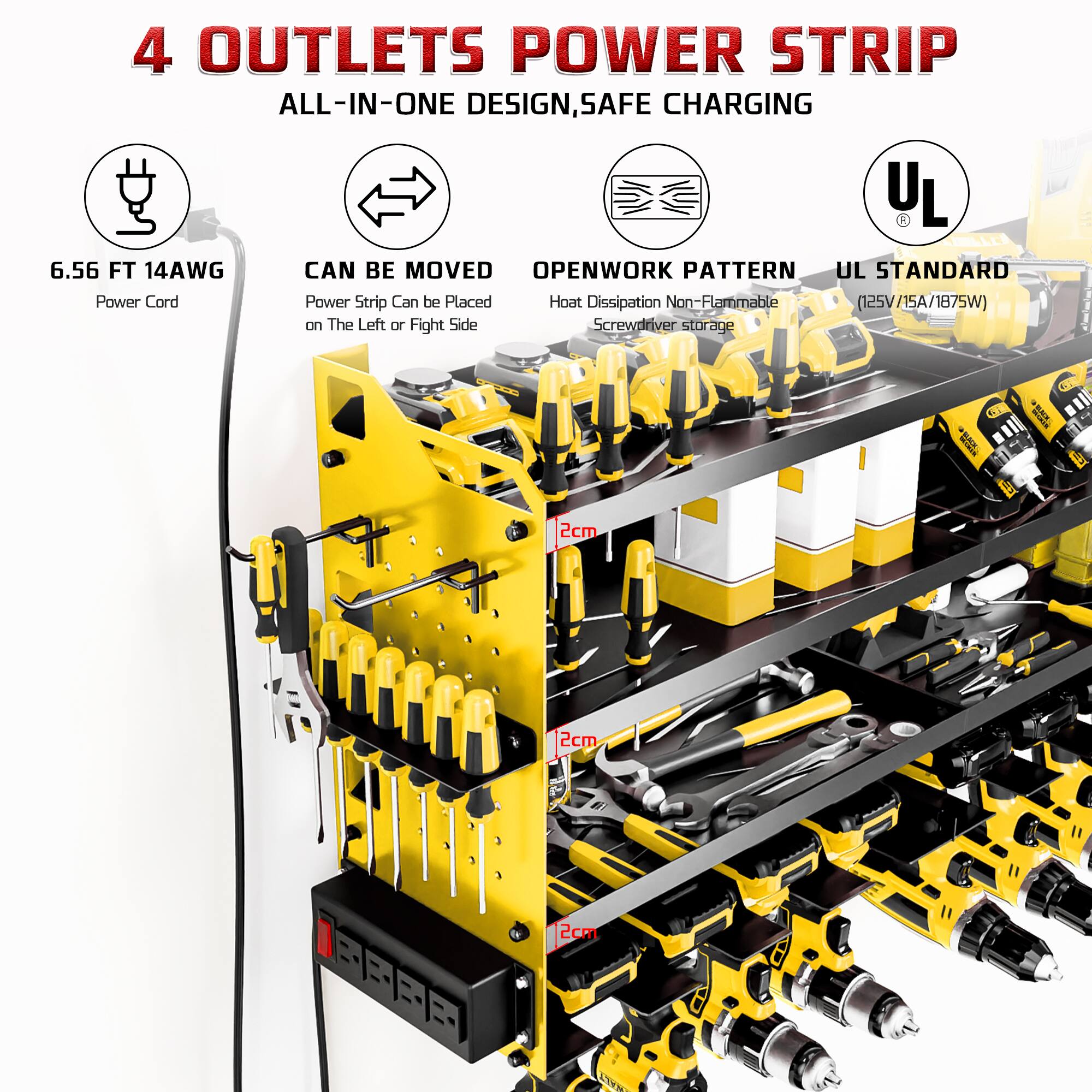 4 OUTLETS POWER STRIP  
ALL-IN-ONE DESIGN, SAFE CHARGING  
6.56 FT 14AWG  
CAN BE MOVED  
OPENWORK PATTERN  
UL STANDARD (125V/15A/1875W)  
Power Cord  
Power Strip Can be Placed on The Left or Right Side  
Heat Dissipation Non-Flammable  
Screwdriver storage  
2cm  
2cm  
2cm
