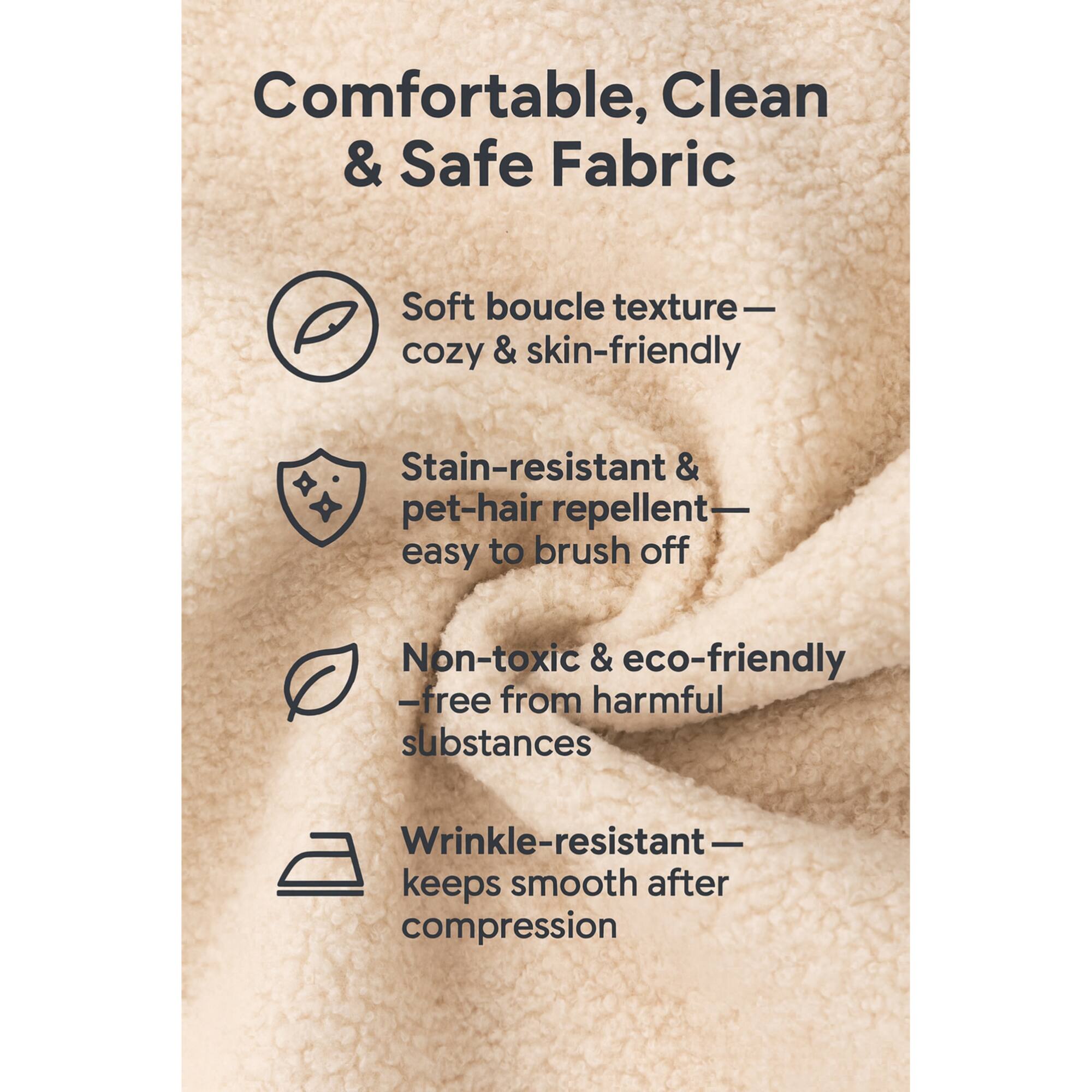 Comfortable, Clean & Safe Fabric

- Soft boucle texture — cozy & skin-friendly
- Stain-resistant & pet-hair repellent — easy to brush off
- Non-toxic & eco-friendly — free from harmful substances
- Wrinkle-resistant — keeps smooth after compression