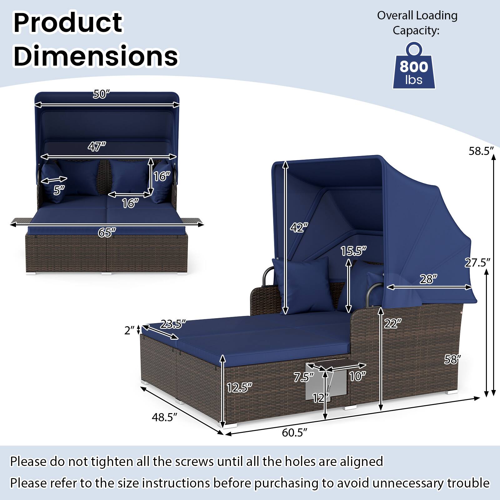Product Dimensions  
Overall Loading Capacity: 800 lbs  

50"  
47"  
5"  
16"  
16"  
65"  
42"  
15.5"  
28"  
27.5"  
2"  
23.5"  
22"  
48.5"  
12.5"  
7.5"  
12"  
60.5"  
10"  
58"  

Please do not tighten all the screws until all the holes are aligned  
Please refer to the size instructions before purchasing to avoid unnecessary trouble