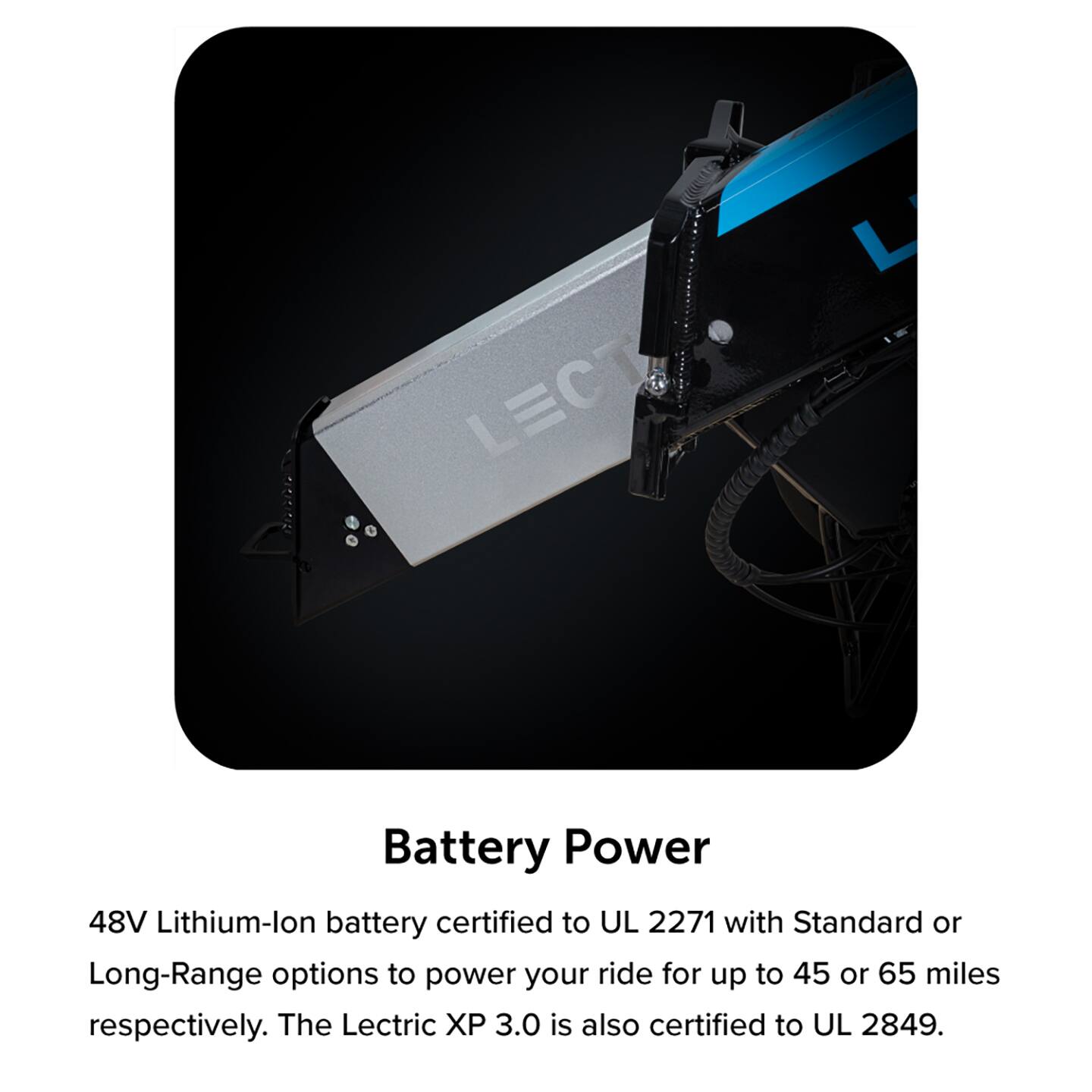 Battery Power: The 48V Lithium-ion battery is certified to UL 2271 with Standard or Long-Range options to power your ride for up to 45 or 65 miles respectively. The Lectric XP 3.0 is also certified to UL 2849.