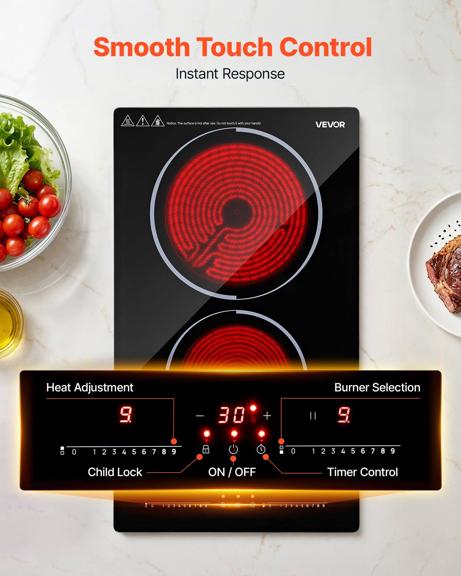 Smooth Touch Control  
Instant Response

Notice: The surface is hot after use. Do not touch with your hands!

VEVOR

Heat Adjustment  
9 - 30

Burner Selection  
9

Child Lock  
ON / OFF

Timer Control  
: 123456789