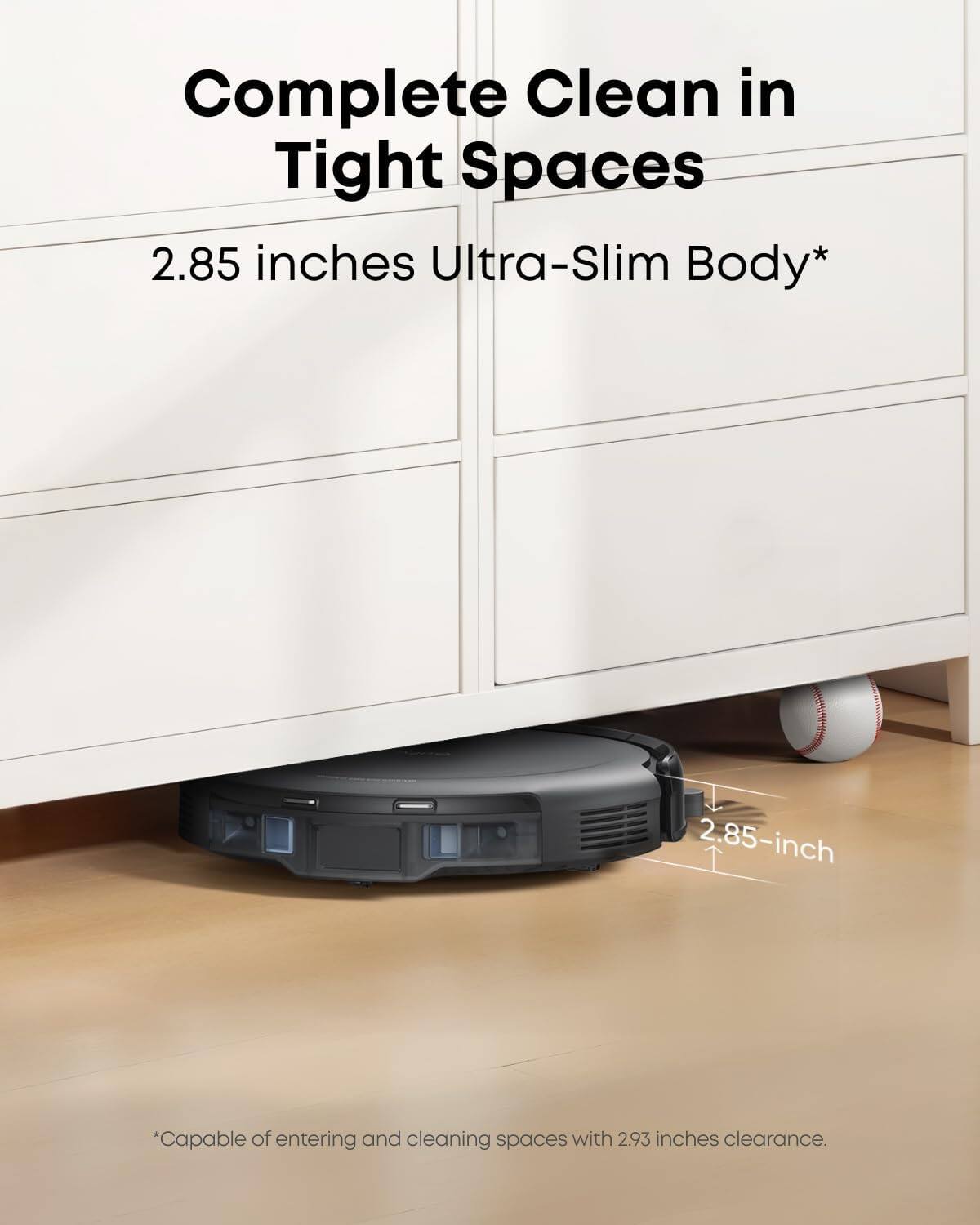Complete Clean in Tight Spaces  
2.85 inches Ultra-Slim Body*  
*Capable of entering and cleaning spaces with 2.93 inches clearance.