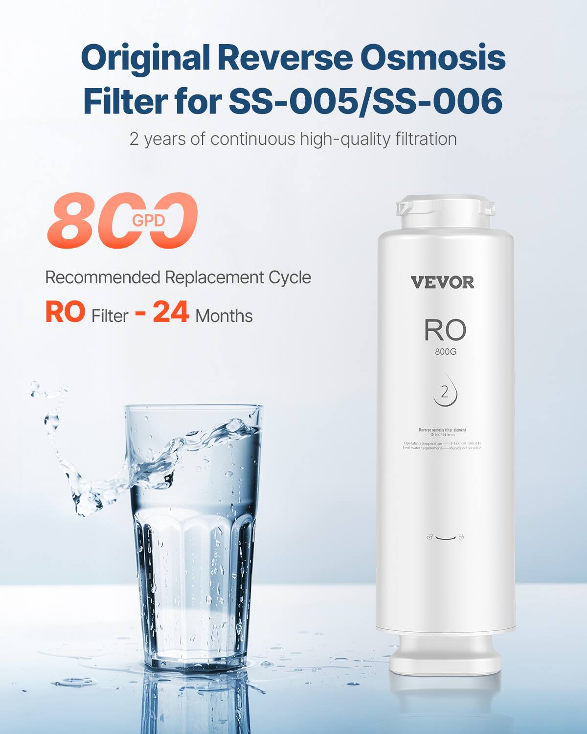 Original Reverse Osmosis Filter for SS-005/SS-006  
2 years of continuous high-quality filtration  

800 GPD  

Recommended Replacement Cycle  
RO Filter - 24 Months  

VEVOR  
RO 800G  

Reverse osmosis filter element  
Operating temperature: 5°C (41°F) to 40°C (104°F)  
Feed water requirement: Municipal tap water