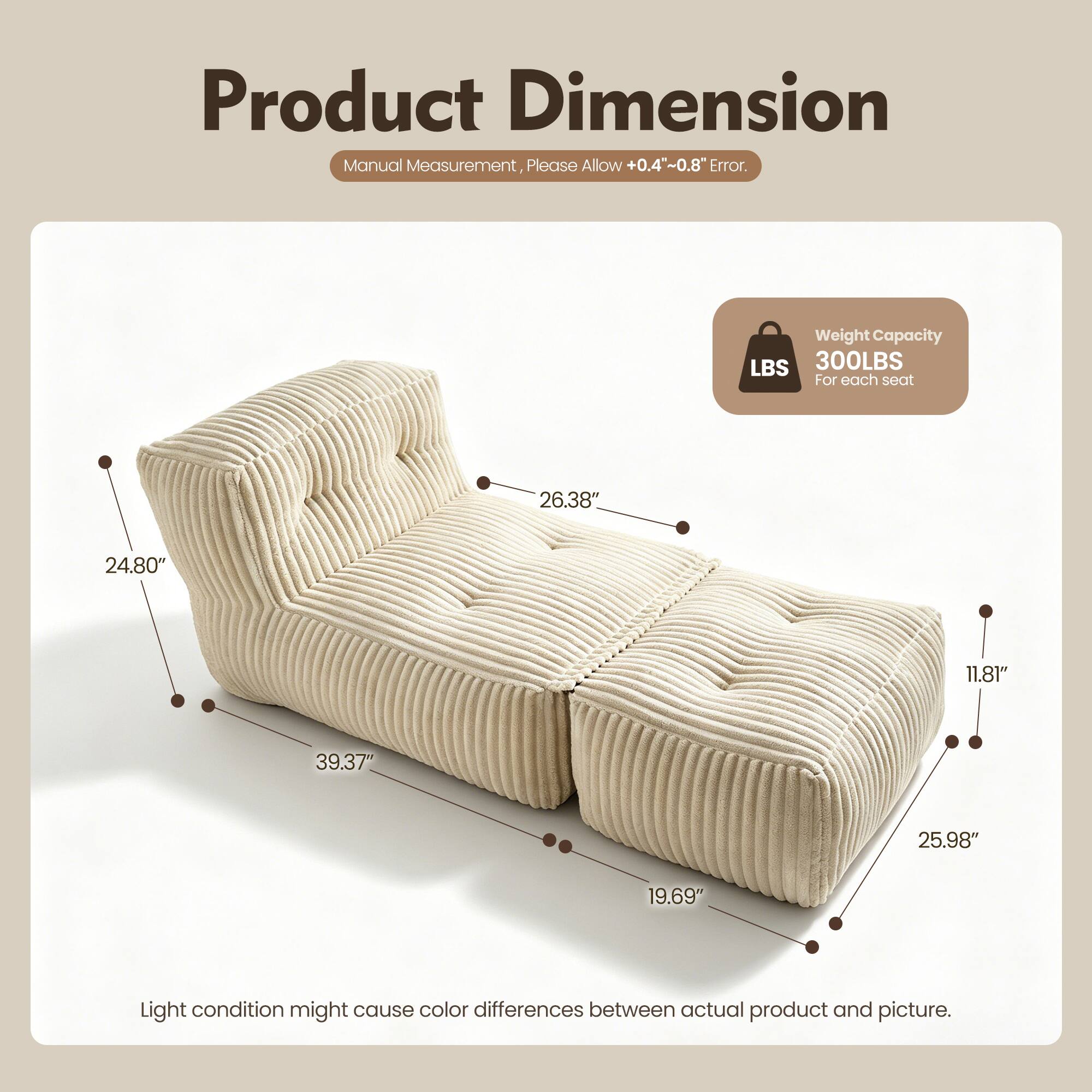 Product Dimension Manual Measurement, Please Allow +0.4"~0.8" Error. Weight Capacity LBS 300LBS For each seat 26.38" 24.80" 11.81" 39.37" 25.98" 19.69" Light condition might cause color differences between actual product and picture.