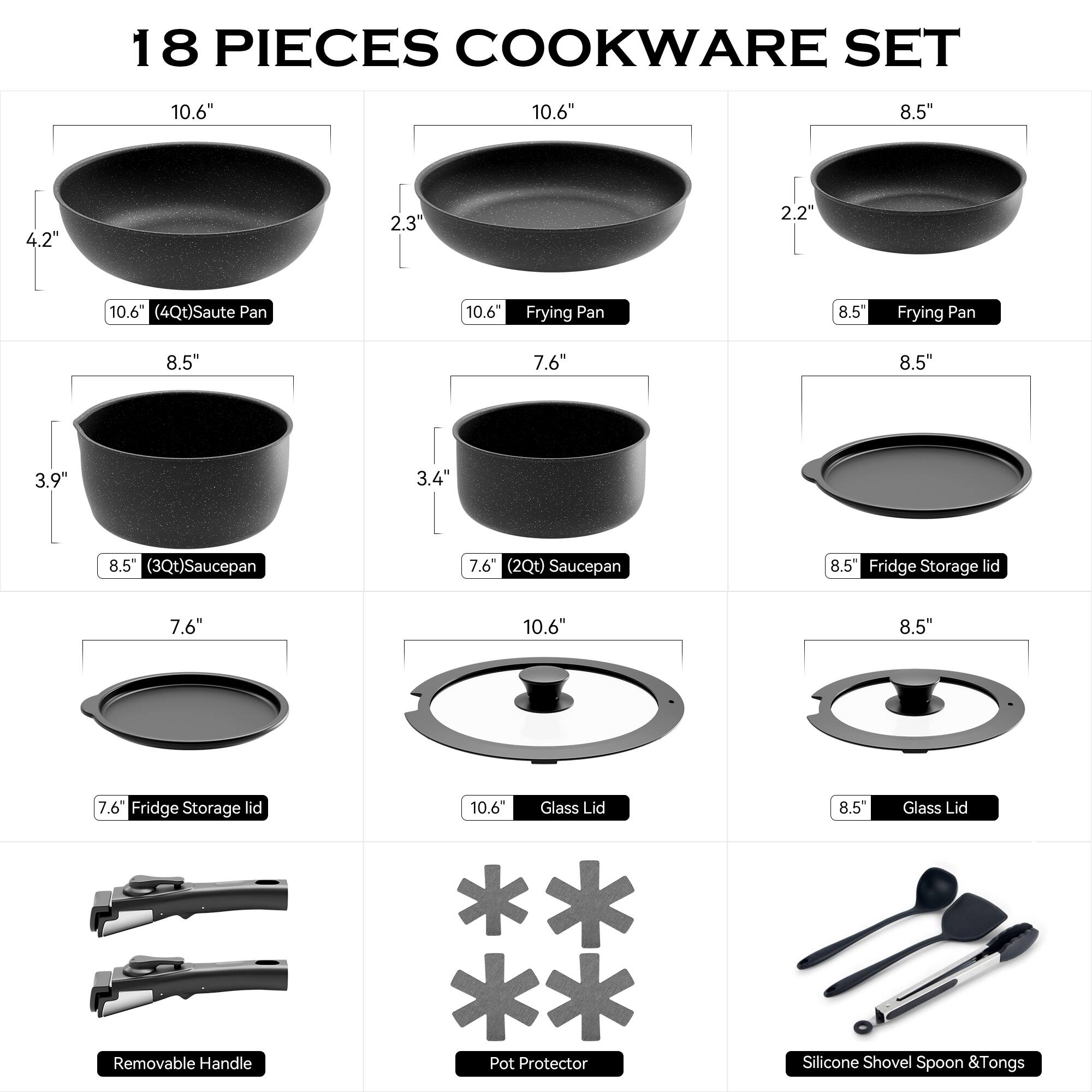 18 PIECES COOKWARE SET

- 10.6" (4Qt) Saute Pan
- 10.6" Frying Pan
- 8.5" Frying Pan
- 8.5" (3Qt) Saucepan
- 7.6" (2Qt) Saucepan
- 8.5" Fridge Storage Lid
- 10.6" Glass Lid
- 8.5" Glass Lid
- Removable Handle
- Pot Protector
- Silicone Shovel, Spoon & Tongs