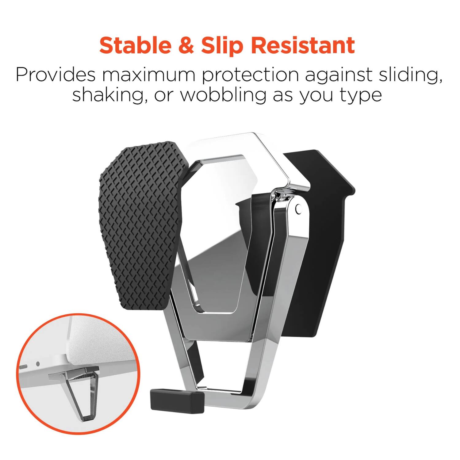 Stable & Slip Resistant  
Provides maximum protection against sliding, shaking, or wobbling as you type
