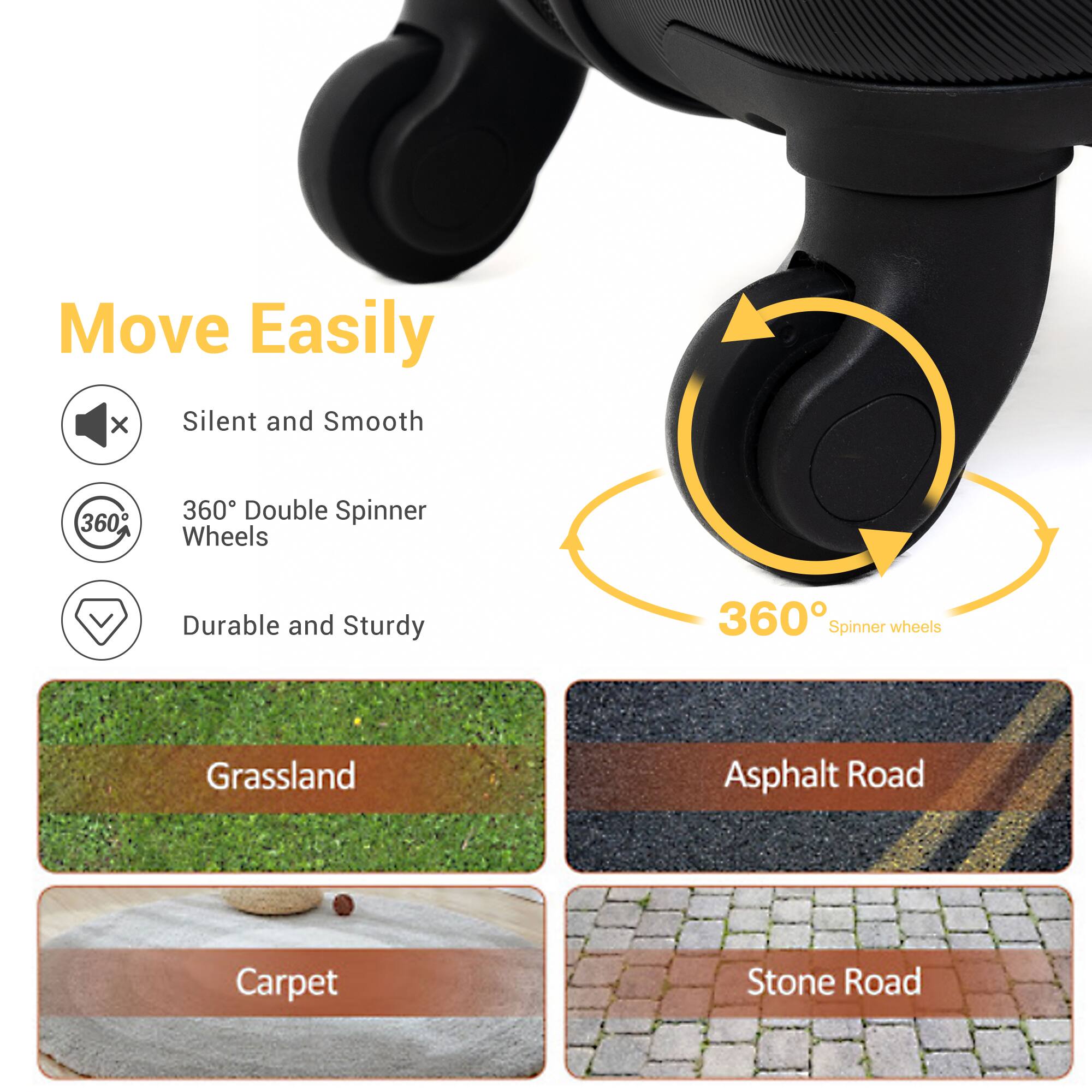 Move Easily

- Silent and Smooth
- 360° Double Spinner Wheels
- Durable and Sturdy

360° Spinner wheels

- Grassland
- Asphalt Road
- Carpet
- Stone Road