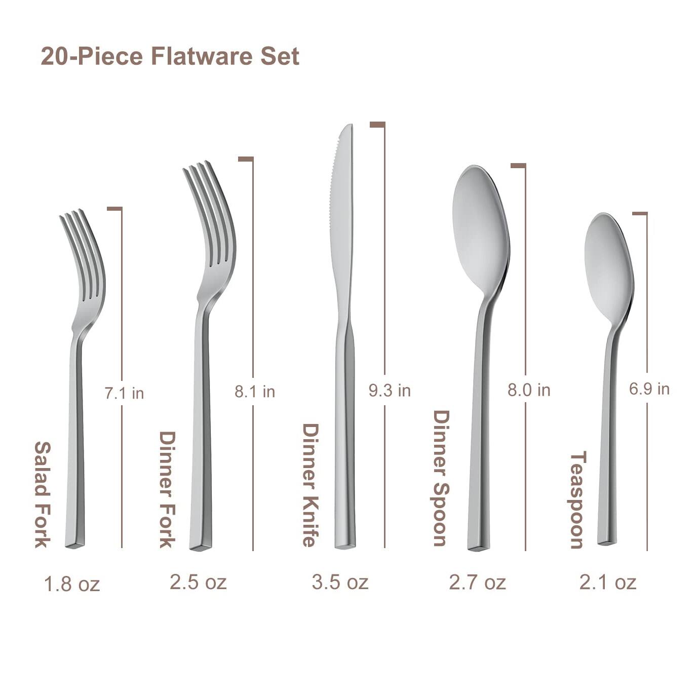 20-Piece Flatware Set

- Salad Fork: 7.1 in, 1.8 oz
- Dinner Fork: 8.1 in, 2.5 oz
- Dinner Knife: 9.3 in, 3.5 oz
- Dinner Spoon: 8.0 in, 2.7 oz
- Teaspoon: 6.9 in, 2.1 oz