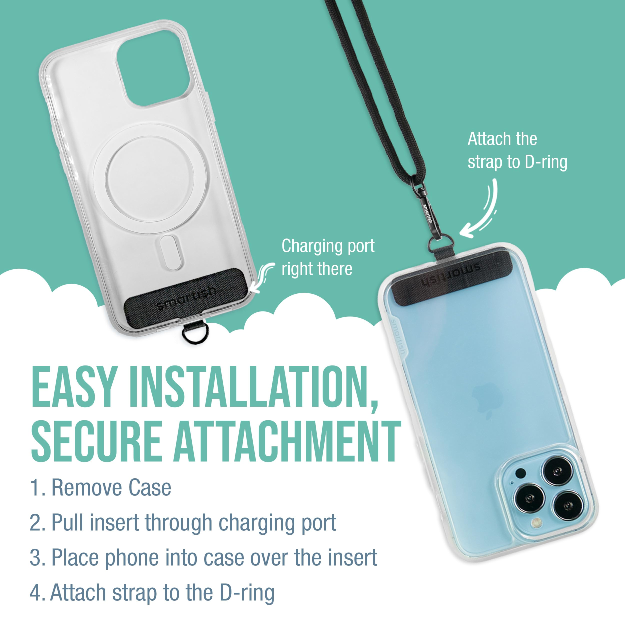 Attach the strap to D-ring

Charging port right there

EASY INSTALLATION, SECURE ATTACHMENT

1. Remove Case
2. Pull insert through charging port
3. Place phone into case over the insert
4. Attach strap to the D-ring