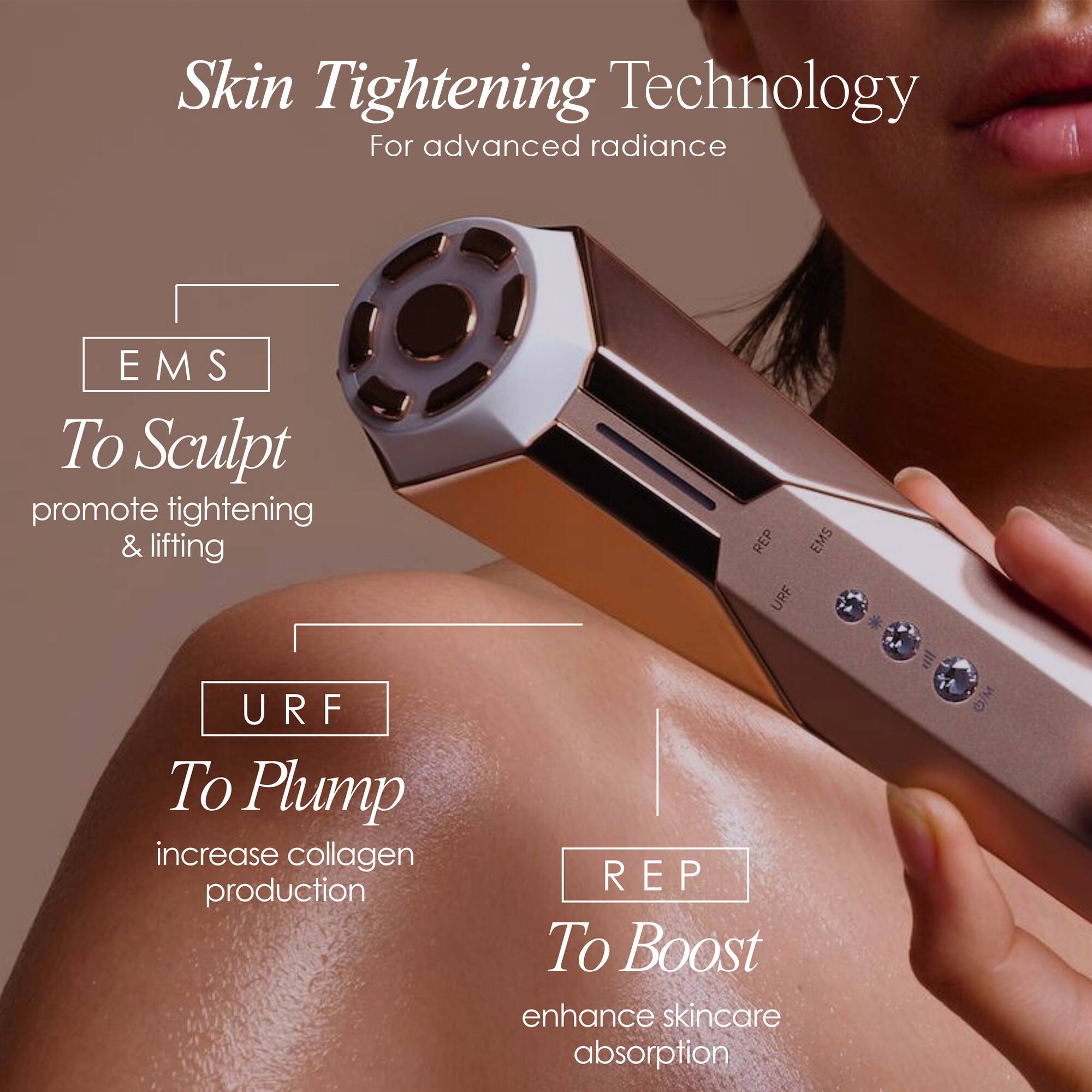 Skin Tightening Technology  
For advanced radiance  

EMS To Sculpt  
promote tightening & lifting  

URF To Plump  
increase collagen production  

REP To Boost  
enhance skincare absorption