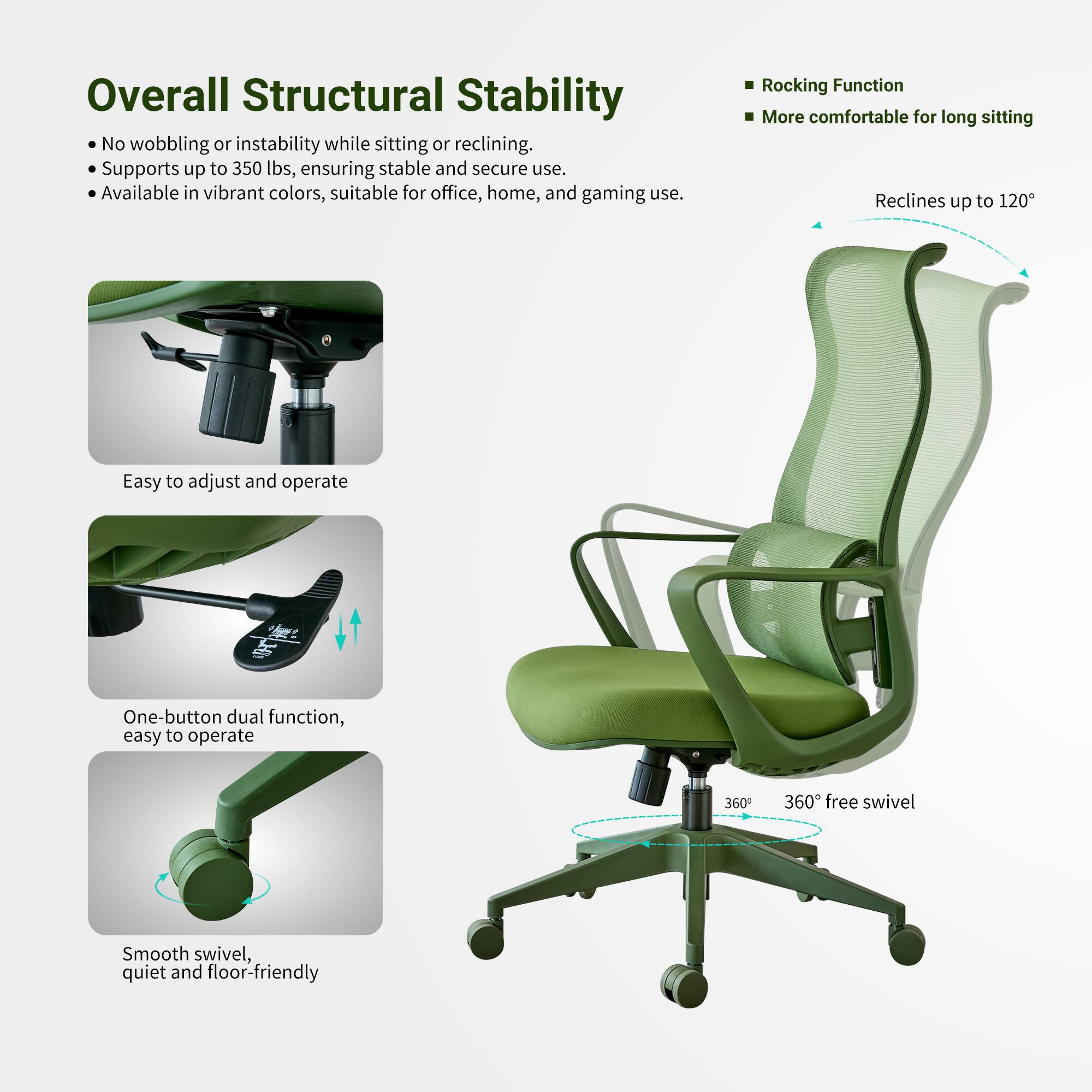 Overall Structural Stability  
No wobbling or instability while sitting or reclining.  
Supports up to 350 lbs, ensuring stable and secure use.  
Available in vibrant colors, suitable for office, home, and gaming use.  

Rocking Function  
More comfortable for long sitting  
Reclines up to 120°  

Easy to adjust and operate  
One-button dual function, easy to operate  
360° free swivel  
Smooth swivel, quiet and floor-friendly