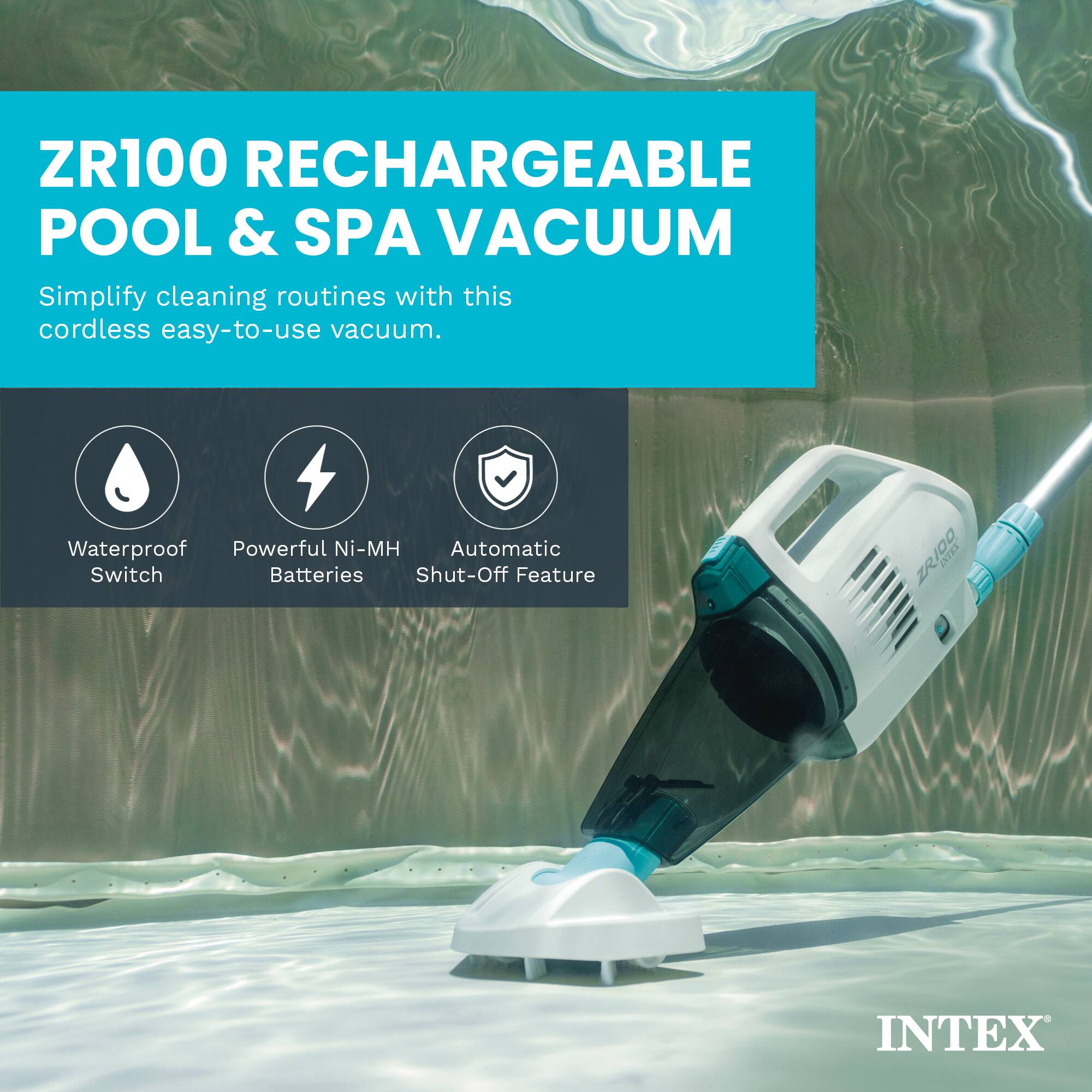 ZR100 RECHARGEABLE POOL & SPA VACUUM

Simplify cleaning routines with this cordless easy-to-use vacuum.

- Waterproof Switch
- Powerful Ni-MH Batteries
- Automatic Shut-Off Feature

INTEX