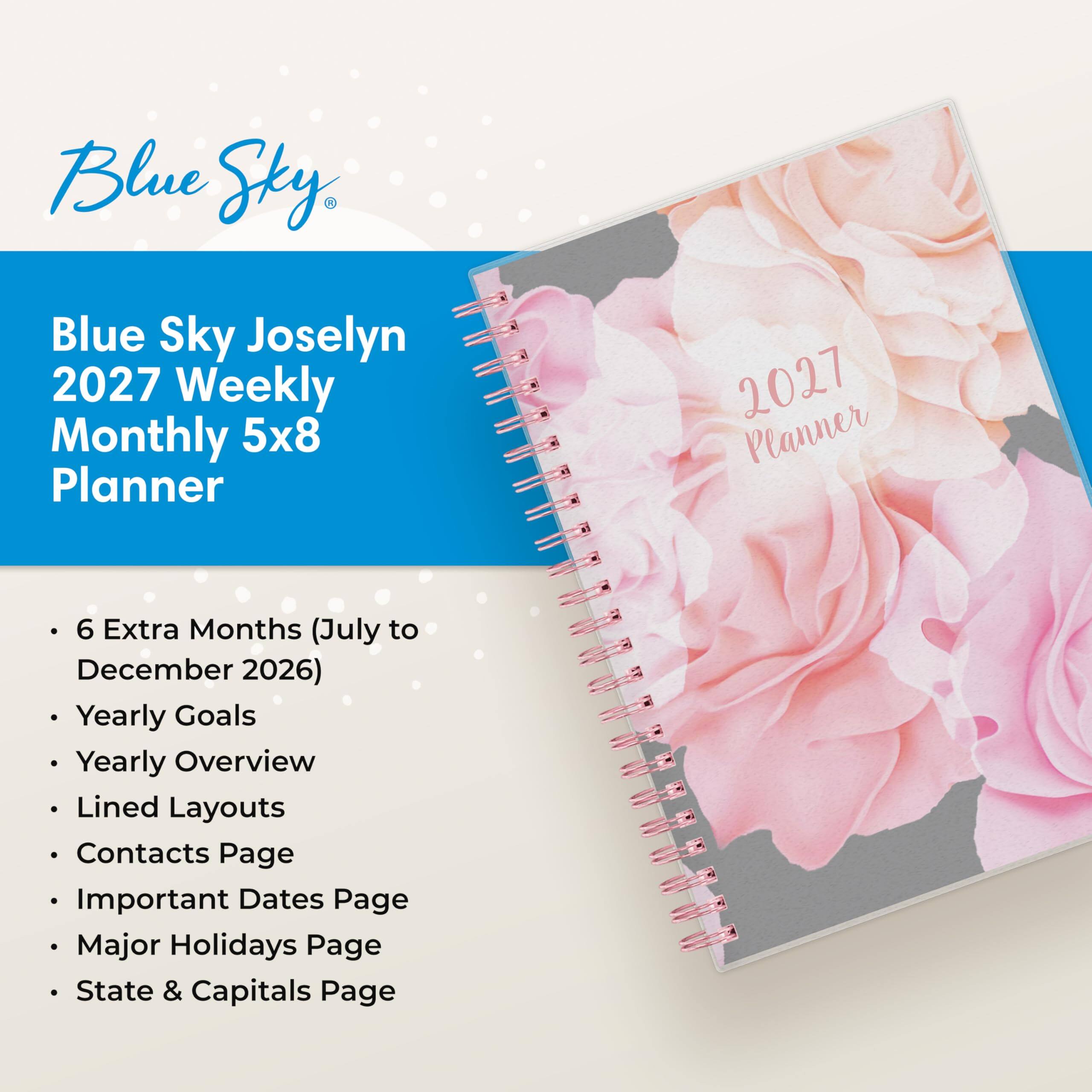 Blue Sky Joselyn 2027 Weekly Monthly 5x8 Planner

2027 Planner

- 6 Extra Months (July to December 2026)
- Yearly Goals
- Yearly Overview
- Lined Layouts
- Contacts Page
- Important Dates Page
- Major Holidays Page
- State & Capitals Page