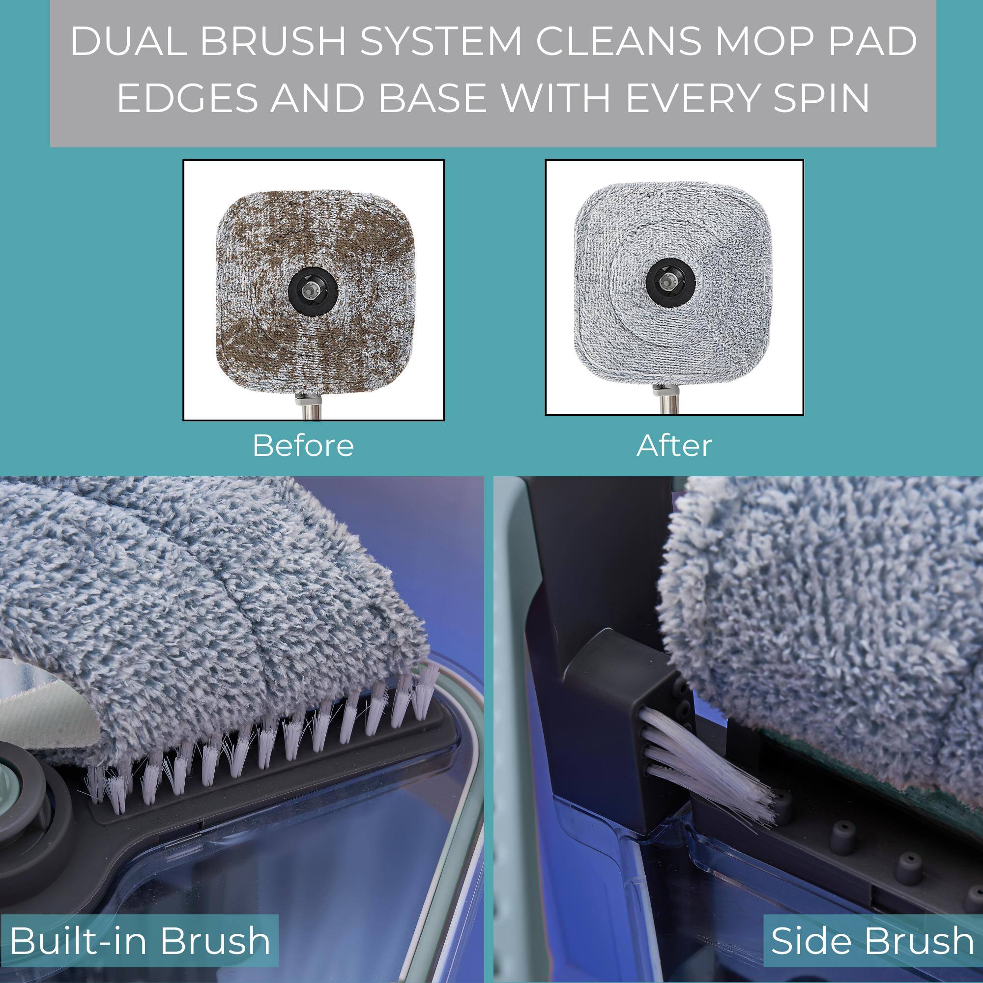 DUAL BRUSH SYSTEM CLEANS MOP PAD EDGES AND BASE WITH EVERY SPIN

Before

After

Built-in Brush

Side Brush