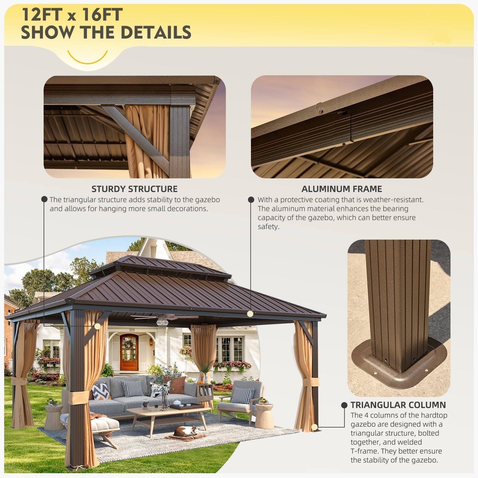 12FT x 16FT  
SHOW THE DETAILS  

STURDY STRUCTURE  
The triangular structure adds stability to the gazebo and allows for hanging more small decorations.  

ALUMINUM FRAME  
With a protective coating that is weather-resistant. The aluminum material enhances the bearing capacity of the gazebo, which can better ensure safety.  

TRIANGULAR COLUMN  
The 4 columns of the hardtop gazebo are designed with a triangular structure, bolted together, and welded T-frame. They better ensure the stability of the gazebo.