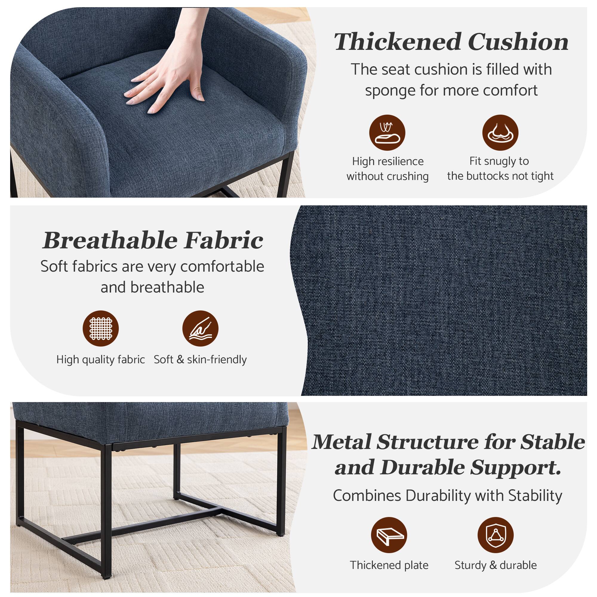 Thickened Cushion  
The seat cushion is filled with sponge for more comfort  
- High resilience without crushing  
- Fit snugly to the buttocks not tight  

Breathable Fabric  
Soft fabrics are very comfortable and breathable  
- High quality fabric  
- Soft & skin-friendly  

Metal Structure for Stable and Durable Support.  
Combines Durability with Stability  
- Thickened plate  
- Sturdy & durable