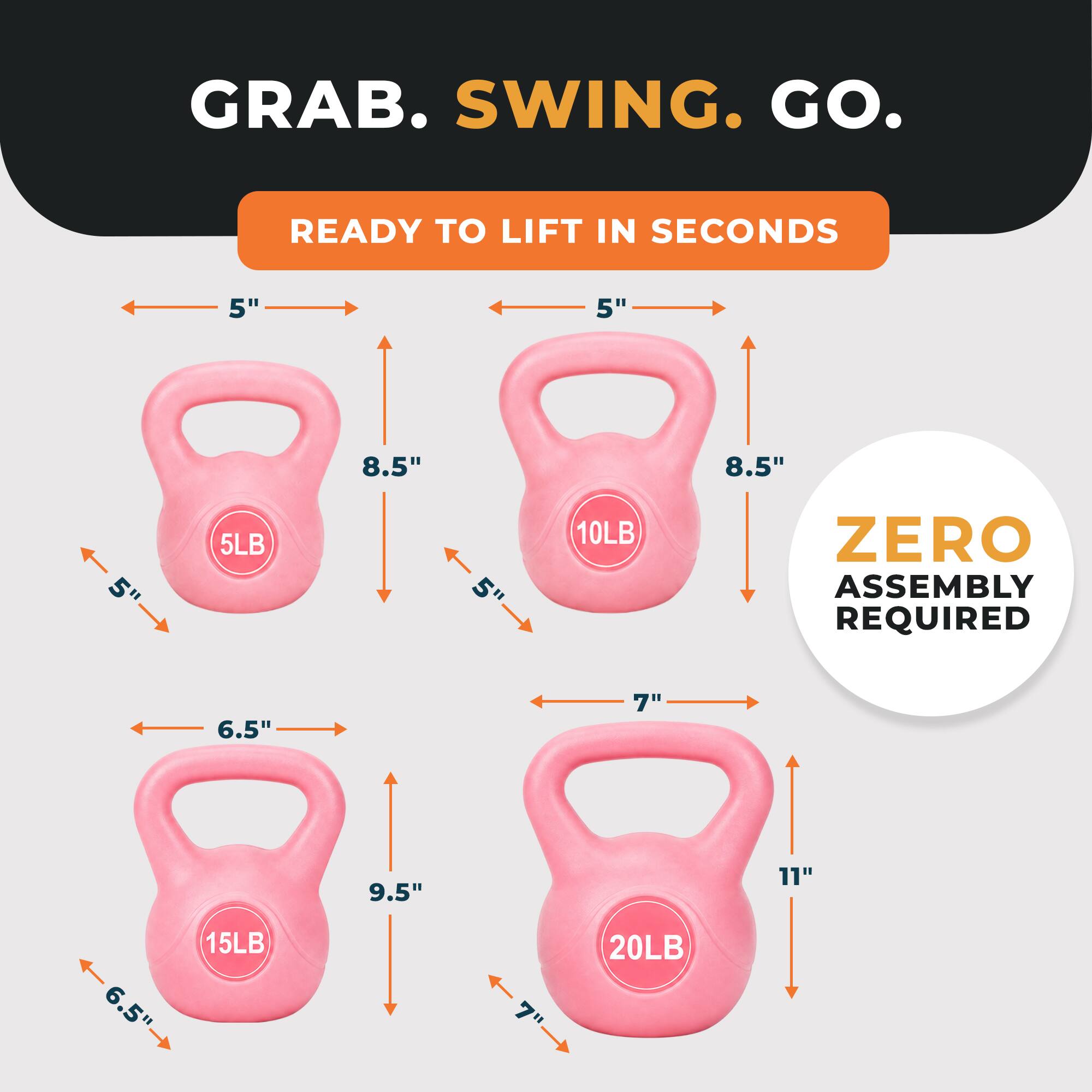 GRAB. SWING. GO.
READY TO LIFT IN SECONDS
5"
8.5"
5LB
5"
10LB
ZERO ASSEMBLY REQUIRED
6.5"
9.5"
15LB
7"
11"
20LB