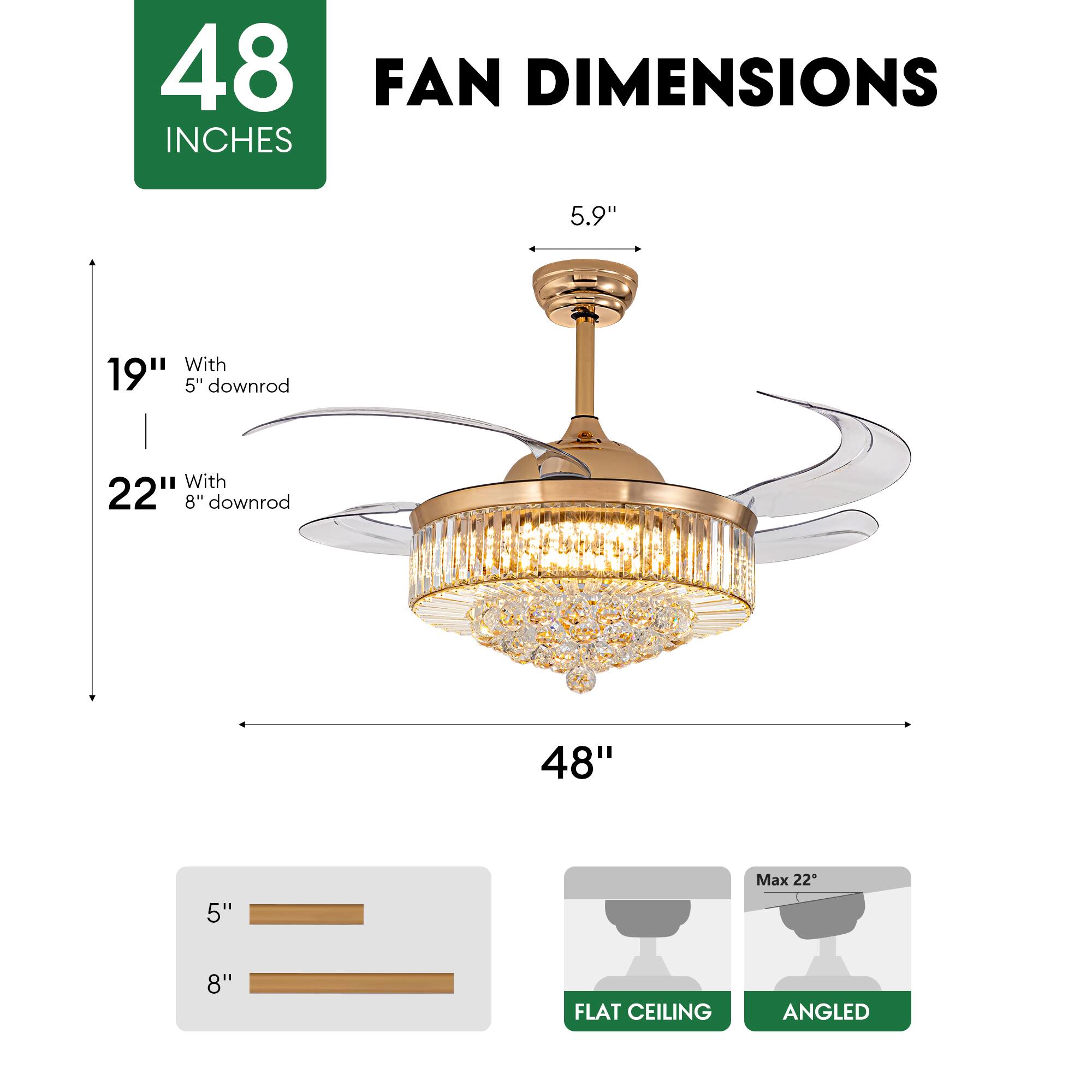 48 INCHES FAN DIMENSIONS

5.9"  
19" With 5" downrod  
22" With 8" downrod  
48"  
Max 22"  

FLAT CEILING  
ANGLED